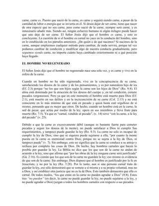 carne, carne es. Puesto que nació de la carne, es carne y seguirá siendo carne, a pesar de la
cantidad de labor o energía que se invierta en él. Si desea dejar de ser carne, tiene que nacer
de otra especie que no sea carne, pero como nació de la carne, siempre será carne, y es
innecesario añadir más. Siendo así, ningún esfuerzo humano ni algún milagro puede hacer
que uno deje de ser carne. El Señor Jesús dijo que el hombre es carne, y esto es
concluyente. La cuestión de si el hombre es carnal no yace en la conducta del hombre, sino
en lo establecido en los párrafos anteriores. ¿De quién o de qué nacimos? Si nacimos de la
carne, aunque empleemos cualquier método para cambiar, de nada servirá, porque tal vez
podamos cambiar de condición y modificar algo de nuestra conducta gradualmente, pero
seguimos siendo carne, no importa cuánto haya cambiado exteriormente ni a qué posición
haya llegado.
EL HOMBRE NO REGENERADO
El Señor Jesús dijo que el hombre no regenerado nace una sola vez, y es carne y vive en la
esfera de la carne.
Cuando un hombre no ha sido regenerado, vive en la concupiscencia de su carne,
satisfaciendo los deseos de la carne y de los pensamientos, y es por naturaleza hijo de ira
(Ef. 2:3) porque “no los que son hijos según la carne son los hijos de Dios” (Ro. 9:8). El
alma está dominada por la atracción de los deseos del cuerpo y, en tal condición, comete
pecados vergonzosos. Pero ya que en este momento el hombre está muerto para Dios (Ef.
2:1), está muerto en sus delitos y en la incircuncisión de su carne (Col. 2:13) y no está
consciente en lo más mínimo de que está en pecado y quizá hasta esté orgulloso de sí
mismo, pensando que es mejor que otros. De hecho, cuando un hombre está en la carne, la
sed de pecar, que actúa por medio de la ley, opera en sus miembros y lleva fruto para
muerte (Ro. 7:5). Ya que es “carnal, vendido al pecado”, (v. 14) sirve “con la carne, a la ley
del pecado” (v. 25).
Debido a que la carne es excesivamente débil (aunque es bastante fuerte para cometer
pecados y seguir los deseos de la mente), no puede satisfacer a Dios ni cumplir Sus
requerimientos, y tampoco puede guardar la ley (Ro. 8:3). La carne no solo es incapaz de
cumplir la ley de Dios, sino que ni siquiera puede sujetarse a ella, “por cuanto la mente
puesta en la carne es enemistad contra Dios; porque no se sujeta a la ley de Dios, ni
tampoco puede” (v. 7). Sin embargo, esto no significa que la carne se conduce a su antojo y
rechaza por completo las cosas de Dios. De hecho, hay hombres carnales que hacen lo
posible por guardar la ley. La Biblia no dice que los que son de la carne no andan de
acuerdo a la ley, sino que afirma que “por las obras de la ley ninguna carne será justificada”
(Gá. 2:16). Es común que los que son de la carne no guarden la ley; eso mismo es evidencia
de que son de la carne. Sin embargo, Dios dispuso que el hombre es justificado por la fe en
Jesucristo, y no por la ley (Ro. 3:28). Por lo tanto, aun si una persona carnal trata de
guardar la ley, eso sólo demostrará que se somete a sí misma y a su propia voluntad, mas no
a Dios, y así establece otra justicia que no es la de Dios. Esto también demuestra que ella es
carnal. De todos modos, “los que están en la carne no pueden agradar a Dios” (8:8). Estos
tres “no pueden” (es decir, la carne no puede guardar la ley, no puede sujetarse a la ley, y
no puede agradar a Dios) juzgan a todos los hombres carnales con respecto a sus pecados.

 