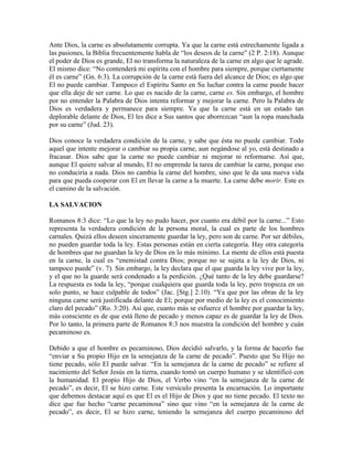 Ante Dios, la carne es absolutamente corrupta. Ya que la carne está estrechamente ligada a
las pasiones, la Biblia frecuentemente habla de “los deseos de la carne” (2 P. 2:18). Aunque
el poder de Dios es grande, El no transforma la naturaleza de la carne en algo que le agrade.
El mismo dice: “No contenderá mi espíritu con el hombre para siempre, porque ciertamente
él es carne” (Gn. 6:3). La corrupción de la carne está fuera del alcance de Dios; es algo que
El no puede cambiar. Tampoco el Espíritu Santo en Su luchar contra la carne puede hacer
que ella deje de ser carne. Lo que es nacido de la carne, carne es. Sin embargo, el hombre
por no entender la Palabra de Dios intenta reformar y mejorar la carne. Pero la Palabra de
Dios es verdadera y permanece para siempre. Ya que la carne está en un estado tan
deplorable delante de Dios, El les dice a Sus santos que aborrezcan “aun la ropa manchada
por su carne” (Jud. 23).
Dios conoce la verdadera condición de la carne, y sabe que ésta no puede cambiar. Todo
aquel que intente mejorar o cambiar su propia carne, aun negándose al yo, está destinado a
fracasar. Dios sabe que la carne no puede cambiar ni mejorar ni reformarse. Así que,
aunque El quiere salvar al mundo, El no emprende la tarea de cambiar la carne, porque eso
no conduciría a nada. Dios no cambia la carne del hombre, sino que le da una nueva vida
para que pueda cooperar con El en llevar la carne a la muerte. La carne debe morir. Este es
el camino de la salvación.
LA SALVACION
Romanos 8:3 dice: “Lo que la ley no pudo hacer, por cuanto era débil por la carne...” Esto
representa la verdadera condición de la persona moral, la cual es parte de los hombres
carnales. Quizá ellos deseen sinceramente guardar la ley, pero son de carne. Por ser débiles,
no pueden guardar toda la ley. Estas personas están en cierta categoría. Hay otra categoría
de hombres que no guardan la ley de Dios en lo más mínimo. La mente de ellos está puesta
en la carne, la cual es “enemistad contra Dios; porque no se sujeta a la ley de Dios, ni
tampoco puede” (v. 7). Sin embargo, la ley declara que el que guarda la ley vive por la ley,
y el que no la guarde será condenado a la perdición. ¿Qué tanto de la ley debe guardarse?
La respuesta es toda la ley, “porque cualquiera que guarda toda la ley, pero tropieza en un
solo punto, se hace culpable de todos” (Jac. [Stg.] 2:10). “Ya que por las obras de la ley
ninguna carne será justificada delante de El; porque por medio de la ley es el conocimiento
claro del pecado” (Ro. 3:20). Así que, cuanto más se esfuerce el hombre por guardar la ley,
más consciente es de que está lleno de pecado y menos capaz es de guardar la ley de Dios.
Por lo tanto, la primera parte de Romanos 8:3 nos muestra la condición del hombre y cuán
pecaminoso es.
Debido a que el hombre es pecaminoso, Dios decidió salvarlo, y la forma de hacerlo fue
“enviar a Su propio Hijo en la semejanza de la carne de pecado”. Puesto que Su Hijo no
tiene pecado, sólo El puede salvar. “En la semejanza de la carne de pecado” se refiere al
nacimiento del Señor Jesús en la tierra, cuando tomó un cuerpo humano y se identificó con
la humanidad. El propio Hijo de Dios, el Verbo vino “en la semejanza de la carne de
pecado”, es decir, El se hizo carne. Este versículo presenta la encarnación. Lo importante
que debemos destacar aquí es que El es el Hijo de Dios y que no tiene pecado. El texto no
dice que fue hecho “carne pecaminosa” sino que vino “en la semejanza de la carne de
pecado”, es decir, El se hizo carne, teniendo la semejanza del cuerpo pecaminoso del

 