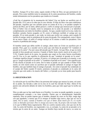 hombre. Aunque El se hizo carne, seguía siendo el Hijo de Dios; así que permaneció sin
pecado. Pero como también tenía la semejanza de la carne pecaminosa del hombre, estaba
unido íntimamente con los pecadores que estaba en el mundo.
¿Cuál fue el propósito de la encarnación del Señor? Fue ser hecho un sacrificio por el
pecado (Ro. 8:3); esta es la obra que la cruz efectúa. El Hijo de Dios vino para redimirnos
del pecado. Aquellos que son carnales pecan en contra de la ley y no pueden cumplir la
justicia de Dios; por lo tanto, deben perecer y sufrir el castigo que merecen por el pecado.
Pero el Señor vino al mundo, tomó la semejanza de la carne de pecado y se identificó
completamente con todos los hombres carnales. Así que, cuando murió en la cruz, todos los
hombres carnales fueron juzgados en El, como si hubiesen recibido el castigo por sus
pecados. El no tenía pecado y, por ende, no tenía que recibir ese castigo, pero cuando El
recibió el castigo, tenía la semejanza de la carne de pecado. Por consiguiente, como Cabeza
de un nuevo linaje, al sufrir el castigo incluyó en Sí mismo a todos los pecadores. Esto
resuelve el problema del castigo.
El hombre carnal que debía recibir el castigo, ahora tiene en Cristo un sacrificio por el
pecado. Pero ¿qué va a suceder con la carne que está llena de pecados? El “condenó al
pecado en la carne”. Fue por causa del pecado que El murió. Así que Dios, al que no tenía
pecado lo hizo pecado por nosotros. Cuando el Señor Jesús murió, murió en la carne (1 P.
3:18). Cuando murió en la carne, los pecados que cargó en Su carne fueron crucificados
con El. Eso es lo que significa la afirmación de que “condenó al pecado en la carne”.
Condenar significa juzgar o castigar. El juicio y el castigo por el pecado es la muerte, o sea
que es “juzgar al pecado en la carne” o “condenar al pecado en la carne”. Esto significa que
El dio muerte al pecado en la carne. Por lo tanto se puede ver que cuando el Señor Jesús
murió, no solo murió como un sacrificio por el pecado sufriendo el castigo en lugar del
hombre, sino que también trajo el castigo al pecado. Así como el pecado fue condenado en
el cuerpo del Señor cuando El murió, asimismo el pecado es condenado en la carne del
creyente que está unido a la muerte del Señor; y el pecado ya no tiene poder para hacerle
daño.
LA REGENERACION
La salvación por la cual Dios libra a las personas del castigo que merece la carne, así como
de su poder, fue llevada a cabo en la cruz en la cual fue clavado Su Hijo. Ahora El ha
puesto esta salvación delante de todos los hombres, para que todo aquel que la reciba sea
salvo.
Dios ya sabe que no hay nada bueno en el hombre. La carne no puede agradarle, ya que es
completamente corrupta y no tiene remedio. Puesto que es absolutamente imposible
repararla, Dios no puede esperar que el hombre, después de creer en Su Hijo, tenga algo
con qué agradarle, a menos que El le otorgue al hombre algo nuevo, algo que no sea la
carne. Por lo tanto, cuando el hombre cree que el Señor Jesús murió por él y le recibe
como su Salvador personal, Dios le otorga una nueva vida, Su propia vida increada. Esto
es lo que la Biblia llama regeneración. Dios no cambia nuestra carne, sino que nos da Su
vida. La carne del hombre, sea regenerado o no, es corrupta. La carne de un pecador es la
misma que la carne de un santo. Aunque un hombre haya nacido de nuevo, su carne no

 