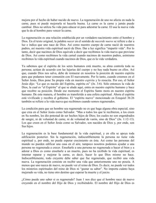 mejora por el hecho de haber nacido de nuevo. La regeneración de uno no afecta en nada la
carne, pues ni puede mejorarla ni hacerla buena. La carne es la carne y jamás puede
cambiar. Dios no utiliza Su vida para educar ni para adiestrar la carne. El usa la nueva vida
que le da al hombre para vencer la carne.
La regeneración es una relación establecida por un verdadero nacimiento entre el hombre y
Dios. En el texto original, la palabra nacer en el sentido de nacerde nuevo se refiere a dar a
luz e indica que uno nace de Dios. Así como nuestro cuerpo de carne nació de nuestros
padres, así nuestra vida espiritual nació de Dios. Dar a luz significa “impartir vida”. Por lo
tanto, decir que nacimos de Dios equivale a decir que recibimos la vida nueva que proviene
de Dios. Así como recibimos la vida carnal cuando nacimos de nuestros padres, asimismo
recibimos la vida espiritual cuando nacimos de Dios, que es la vida verdadera.
Ya sabemos que el espíritu de los seres humanos está muerto, su alma controla toda su
persona; actúan de acuerdo con las lujurias del cuerpo y no hay nada bueno en ellos. Así
que, cuando Dios nos salva, debe de restaurar en nosotros la posición de nuestro espíritu
para que podamos tener comunión con El nuevamente. Por lo tanto, cuando creemos en el
Señor Jesús, Dios pone Su propia vida en nuestro espíritu y lo resucita. Por eso, el Señor
Jesús dijo: “Lo que es nacido del Espíritu, espíritu es” (Jn. 3:6). Sólo entonces la vida de
Dios, la cual es “el Espíritu” al que se alude aquí, entra en nuestro espíritu humano y hace
que recobre su posición. Desde ese momento el Espíritu Santo mora en nuestro espíritu
humano. De esta manera, el hombre es transferido a una esfera espiritual. Ahora el espíritu
está vivificado y recobra el gobierno. El “espíritu nuevo” mencionado en Ezequiel 36:26
también se refiere a la vida nueva que recibimos cuando somos regenerados.
La condición para que un hombre sea regenerado no es que haga alguna obra especial, sino
que crea en el Señor Jesús como Salvador. “Mas a todos los que le recibieron, a los creen
en Su nombre, les dio potestad de ser hechos hijos de Dios; los cuales no son engendrados
de sangre, ni de voluntad de carne, ni de voluntad de varón, sino de Dios” (Jn. 1:12-13).
Los que creen en el Señor Jesús como su Salvador, son nacidos de Dios y, por ende, son
Sus hijos.
La regeneración es la base fundamental de la vida espiritual, y en ella se apoya toda
edificación posterior. Sin la regeneración, indiscutiblemente la persona no tiene vida
espiritual y, por ende, no puede esperar crecimiento en ésta. Así como las personas del
mundo no pueden edificar una casa en el aire, tampoco nosotros podemos ayudar a una
persona no regenerada a crecer. Enseñarle a una persona no regenerada a hacer el bien y a
adorar a Dios es como enseñarle a un muerto, pues no ha recibido la vida espiritual; es
intentar reparar y mejorar la carne, es decir, hacer lo que Dios mismo no hace.
Indiscutiblemente, todo creyente debe saber que fue regenerado, que recibió una vida
nueva. La regeneración consiste en recibir una vida que anteriormente uno no poseía. A
menos que uno nazca de nuevo, no puede ver el reino de Dios. Es decir, no puede ver todos
los misterios espirituales del reino de Dios ni “gustar su sabor”. No importa cuánto haya
mejorado su vida, no tiene otro destino que esperar la muerte y el juicio.
¿Cómo puede uno saber si es regenerado? Juan 1 nos dice que el hombre nace de nuevo
creyendo en el nombre del Hijo de Dios y recibiéndolo. El nombre del Hijo de Dios es

 