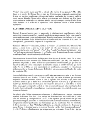 “Jesús”. Este nombre indica que “El ... salvará a Su pueblo de sus pecados” (Mt. 1:21).
Creer en el nombre del Hijo de Dios es creer que El nos salva de los pecados, que murió en
la cruz por nuestros pecados para librarnos del castigo y del poder del pecado, y recibirle
como nuestro Salvador. Si uno quiere saber si es regenerado o no, lo único que debe hacer
es preguntarse si ha ido a la cruz como un pecador sin esperanza para recibir al Señor Jesús
como Salvador. Si lo ha hecho, es regenerado. Todo aquel que cree en el Señor Jesús es
regenerado.
LA GUERRA ENTRE LO NUEVO Y LO VIEJO
Después de que un hombre cree y es regenerado, lo más importante para él es saber todo lo
que recibió en su regeneración y cuánto le queda de su talento natural. Saber estas cosas lo
mantendrá avanzando en su senda espiritual. Examinemos lo que está incluido en la carne
del hombre y cómo el Señor Jesús al redimir al hombre trata los elementos de la carne. En
otras palabras, ¿qué recibe el creyente en la regeneración?
Romanos 7:14 dice: “Yo soy carne, vendido al pecado”. Los versículos 17 y 18 dicen: “El
pecado ... mora en mi ... esto es, en mi carne”. En estos dos versículos vemos que los
elementos de la carne son “pecado” y “mi”. Este “pecado” es el poder del pecado; y este
“mi” es lo que comúnmente llamamos el yo. Si el creyente desea entender la vida espiritual,
no debe confundir estos dos elementos de la carne.
Sabemos que en la cruz el Señor Jesús ya puso fin al pecado de nuestra carne. Por lo tanto,
la Biblia nos dice que “nuestro viejo hombre fue crucificado” (Ro. 6:6). Con respecto al
problema del pecado, la Biblia no nos dice que debamos ser crucificados, ya que esto fue
llevado a cabo por Cristo y se cumplió plenamente; así que, el hombre no tiene que hacer
nada. Por eso la Biblia nos insta a considerar este asunto como verdadero (v. 11) para que
podamos recibir la eficacia de la muerte de Cristo y ser completamente librados del poder
del pecado (v. 14).
Aunque la Biblia no nos dice que seamos crucificados por nuestros pecados, si nos dice que
debemos llevar el yo a la cruz. El Señor Jesús dijo en varias ocasiones que debemos
negarnos a nosotros mismos, tomar la cruz y seguirlo. Esto se debe a que existe una
diferencia entre lo que el Señor hizo con nuestros pecados en la cruz y lo que hace con
nuestro yo. Sabemos que el Señor Jesús llevó nuestros pecados en la cruz (El no lo había
hecho antes), pero se negó a Su yo toda la vida, no solamente cuando estuvo en la cruz. Por
lo tanto, el creyente puede vencer el pecado en un momento, pero necesita toda su vida para
negarse a sí mismo.
La epístola a los Gálatas muestra muy claramente la relación entre un creyente y estos dos
aspectos de la carne. Nos dice: “Pero los que son de Cristo Jesús han crucificado la carne
con sus pasiones y concupiscencias” (5:24). Esto significa que el mismo día que una
persona se entrega a Jesucristo, su carne es crucificada. Sin la enseñanza del Espíritu Santo,
uno pudiera concluir que la carne fue eliminada ya que fue crucificada. Pero por otro lado,
la Biblia también nos dice: “Andad por el Espíritu, y así jamás satisfaréis los deseos de la
carne. Porque el deseo de la carne es contra el Espíritu, y el del Espíritu es contra la carne”
(vs. 16-17). Esto revela claramente que una persona que pertenece a Cristo Jesús y que ya

 