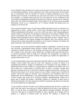 tiene al Espíritu Santo morando en él, todavía tiene la carne, la cual no sólo existe, sino que
es especialmente poderosa. ¿Cómo explicamos esto? ¿Hay acaso porciones de la Escritura
que se contradicen? ¡No! El versículo 24 recalca el aspecto pecaminoso de la carne,
mientras que el versículo 17 da énfasis al yo que mora en la carne. La cruz de Cristo pone
fin al pecado, y el Espíritu Santo pone fin al yo por medio de la cruz, mediante la cual
Cristo liberó completamente del poder del pecado a los creyentes, para que ya no señoreara
sobre ellos. Por medio del Espíritu Santo, Cristo habita en los creyentes para que puedan
diariamente vencer su yo y obedecerle a El. Ya fuimos librados del pecado, pero nos
negamos al yo día tras día.
Si un creyente entiende lo que es la salvación completa efectuada en la cruz, entonces en su
regeneración (es decir, cuando recibe a Jesús como Salvador) puede, por un lado, ser
librado completamente del pecado, y por otro, recibir una nueva vida. Desgraciadamente,
muchos obreros no presentan a los pecadores la salvación de una manera completa. Por lo
tanto, los pecadores sólo creen en la mitad de la salvación y son salvos a medias. Sus
pecados fueron perdonados, pero les falta la fuerza para dejar de pecar. Algunas veces la
salvación se predica de una manera completa, pero debido a que a los creyentes sólo les
interesa tener la gracia del perdón de pecados y no les interesa realmente ser librados del
poder del pecado, sólo reciben una salvación a medias.
Si un creyente cree en una salvación completa cuando es regenerado y recibe por lo tanto
esta salvación, experimentará menos derrota al pelear contra el pecado y tendrá más
experiencia al pelear contra el yo. Sin embargo, esta clase de creyente es extremadamente
raro. Aunque no nos atrevemos a decir cuántos hay, sí podemos decir que hay muy pocos.
La mayoría solamente recibe la mitad de la salvación. Por consiguiente, casi todas sus
batallas se libran contra el pecado. Además, hay algunos que cuando son regenerados, ni
siquiera saben lo que es el yo.
Lo que experimentamos antes de la regeneración también influye en esto. Muchas personas
tienden a hacer mucho bien antes de creer. (Por supuesto, no tienen la fuerza ni la
capacidad para hacerlo.) Aunque en comparación, sus conciencias son más sensibles, su
aptitud para hacer el bien es débil y, en consecuencia, el conflicto es inevitable. Esto es lo
que la gente en el mundo llama, el conflicto entre la razón y la lujuria. Cuando estas
personas escuchan acerca de la salvación completa, aceptan sinceramente la gracia de la
liberación del pecado, de la misma manera en que reciben la gracia para el perdón del
pecado. Existe otro grupo de personas cuyas conciencias son insensibles antes de la
regeneración. Pecan terriblemente y son extremadamente malvadas; nunca tratan de hacer
el bien. Cuando oyen acerca de la salvación completa, espontáneamente reciben de la
gracia para el perdón del pecado y descuidan (aunque no rechazan) la gracia para la
liberación del pecado. Este tipo de personas tendrán la experiencia de pelear con el pecado
en su carne después de ser regeneradas.
¿A que se debe lo anterior? Se debe a que cuando una persona nace de nuevo y recibe una
nueva vida, esta nueva vida exige que se aleje del gobierno de la carne y que obedezca a
Dios. La vida de Dios es incondicional y debe obtener autoridad completa. Tan pronto
como esta vida entra en el espíritu del hombre, le insta a apartarse de su antiguo amo, el
pecado, y a obedecer al Espíritu Santo sin reservas. No obstante, el pecado está

 