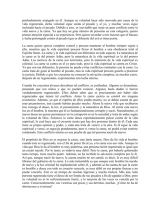 profundamente arraigado en él. Aunque su voluntad haya sido renovada por causa de la
vida regenerada, dicha voluntad sigue unida al pecado y al yo, y muchas veces sigue
inclinada hacia el pecado. Debido a esto, es inevitable que surja un gran conflicto entre la
vida nueva y la carne. Ya que hay un gran número de personas en esta categoría, quiero
prestar atención especial a su experiencia. Pero quiero recordar a mis lectores que el fracaso
y lucha prolongada contra el pecado (que es diferente del yo) es innecesaria.
La carne quiere ejercer completo control y procura mantener al hombre siempre sujeto a
ella, mientras que la vida espiritual procura llevar al hombre a una obediencia total al
Espíritu Santo. La carne y la vida espiritual son diferentes en todo aspecto. La naturaleza de
la carne es la del primer Adán, pero la naturaleza de la vida espiritual es la del postrer
Adán. Los motivos de la carne son terrenales, pero la intención de la vida espiritual es
celestial. La carne se centra en el yo para todo, pero la vida espiritual se centra en Cristo.
Ya que son tan diferentes, la persona no puede evitar conflictos constantes con la carne. La
carne trata de guiar al hombre al pecado, mas la vida espiritual procura guiarlo a practicar
la justicia. Debido a que los creyentes no conocen la salvación completa, en muchos casos,
después de ser regenerados, experimentan esta lucha interna.
Cuando los creyentes jóvenes descubren tal conflicto, se confunden. Algunos se desaniman,
pensando que son malos y que no pueden avanzar. Algunos hasta dudan si fueron
verdaderamente regenerados. Ellos deben saber que es precisamente por haber sido
regenerados que tienen tal conflicto. Antes la carne ejercía su control sin ninguna
resistencia. Además, ya que el espíritu de ellos estaba muerto, no se daban cuenta de que
eran pecaminosos, aun cuando habían pecado mucho. Ahora la nueva vida que recibieron
trae consigo el deseo, la luz, el pensamiento y la naturaleza de Dios. Al entrar esta nueva
luz en el hombre, le muestra que él es fundamentalmente corrupto y sucio. Naturalmente, el
nuevo deseo no quiere permanecer en la corrupción ni en la suciedad y trata de andar según
la voluntad de Dios. Entonces la carne desea espontáneamente pelear contra de la vida
espiritual, lo cual hace que el creyente sienta que hay dos personas dentro de él. Cada una
tiene su propia opinión y poder, y cada una trata de vencer a la otra. Si él sigue la vida
espiritual y vence, se regocija grandemente, pero si vence la carne, no podrá evitar sentirse
condenado. Este conflicto interno es una prueba de que tal persona nació de nuevo.
El propósito de Dios no es mejorar la carne, sino darle muerte. Dios da Su vida al hombre
cuando éste es regenerado, con el fin de poner fin al yo, a la carne con esa vida. Aunque la
vida que Dios le da al hombre es muy poderosa, una persona recién regenerada es igual que
un recién nacido. Por lo tanto, es todavía muy débil. Pero la carne, por haberle gobernado
tanto tiempo, tiene mucho poder. Además, no ha recibido la salvación completa por la fe.
Así que, aunque nació de nuevo, le cuesta mucho no ser carnal; es decir, le es muy difícil
librarse del gobierno de la carne. Lo más lamentable es que aunque este hombre ha nacido
de nuevo y la luz celestial ha resplandecido sobre él, y además se da cuenta de que la carne
es horrible y desea con todo su corazón vencerla, es muy débil en sus propias fuerzas y no
puede vencerla. Este es un tiempo de muchas lágrimas y mucha tristeza. Más aún, toda
persona regenerada tiene el deseo de ser limpia de sus pecados a fin de agradar a Dios; pero
su voluntad no es lo suficientemente fuerte, y la mayoría de las veces es vencida por la
carne. Consecuentemente, sus victorias son pocas y sus derrotas, muchas. ¿Cómo no ha de
aborrecerse a sí misma?

 