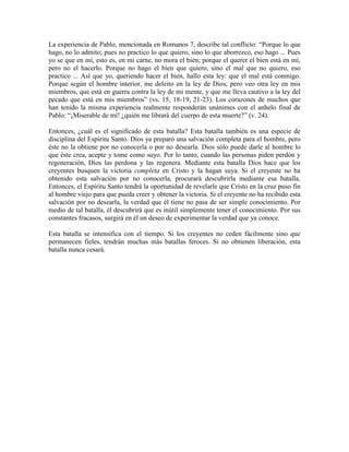La experiencia de Pablo, mencionada en Romanos 7, describe tal conflicto: “Porque lo que
hago, no lo admito; pues no practico lo que quiero, sino lo que aborrezco, eso hago ... Pues
yo se que en mí, esto es, en mi carne, no mora el bien; porque el querer el bien está en mí,
pero no el hacerlo. Porque no hago el bien que quiero, sino el mal que no quiero, eso
practico ... Así que yo, queriendo hacer el bien, hallo esta ley: que el mal está conmigo.
Porque según el hombre interior, me deleito en la ley de Dios; pero veo otra ley en mis
miembros, que está en guerra contra la ley de mi mente, y que me lleva cautivo a la ley del
pecado que está en mis miembros” (vs. 15, 18-19, 21-23). Los corazones de muchos que
han tenido la misma experiencia realmente responderán unánimes con el anhelo final de
Pablo: “¡Miserable de mí! ¿quién me librará del cuerpo de esta muerte?” (v. 24).
Entonces, ¿cuál es el significado de esta batalla? Esta batalla también es una especie de
disciplina del Espíritu Santo. Dios ya preparó una salvación completa para el hombre, pero
éste no la obtiene por no conocerla o por no desearla. Dios sólo puede darle al hombre lo
que éste crea, acepte y tome como suyo. Por lo tanto, cuando las personas piden perdón y
regeneración, Dios las perdona y las regenera. Mediante esta batalla Dios hace que los
creyentes busquen la victoria completa en Cristo y la hagan suya. Si el creyente no ha
obtenido esta salvación por no conocerla, procurará descubrirla mediante esa batalla.
Entonces, el Espíritu Santo tendrá la oportunidad de revelarle que Cristo en la cruz puso fin
al hombre viejo para que pueda creer y obtener la victoria. Si el creyente no ha recibido esta
salvación por no desearla, la verdad que él tiene no pasa de ser simple conocimiento. Por
medio de tal batalla, él descubrirá que es inútil simplemente tener el conocimiento. Por sus
constantes fracasos, surgirá en él un deseo de experimentar la verdad que ya conoce.
Esta batalla se intensifica con el tiempo. Si los creyentes no ceden fácilmente sino que
permanecen fieles, tendrán muchas más batallas feroces. Si no obtienen liberación, esta
batalla nunca cesará.

 