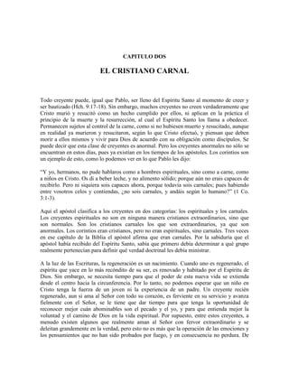 CAPITULO DOS

EL CRISTIANO CARNAL

Todo creyente puede, igual que Pablo, ser lleno del Espíritu Santo al momento de creer y
ser bautizado (Hch. 9:17-18). Sin embargo, muchos creyentes no creen verdaderamente que
Cristo murió y resucitó como un hecho cumplido por ellos, ni aplican en la práctica el
principio de la muerte y la resurrección, al cual el Espíritu Santo los llama a obedecer.
Permanecen sujetos al control de la carne, como si no hubiesen muerto y resucitado, aunque
en realidad ya murieron y resucitaron, según lo que Cristo efectuó, y piensan que deben
morir a ellos mismos y vivir para Dios de acuerdo con su obligación como discípulos. Se
puede decir que esta clase de creyentes es anormal. Pero los creyentes anormales no sólo se
encuentran en estos días, pues ya existían en los tiempos de los apóstoles. Los corintios son
un ejemplo de esto, como lo podemos ver en lo que Pablo les dijo:
“Y yo, hermanos, no pude hablaros como a hombres espirituales, sino como a carne, como
a niños en Cristo. Os di a beber leche, y no alimento sólido; porque aún no erais capaces de
recibirlo. Pero ni siquiera sois capaces ahora, porque todavía sois carnales; pues habiendo
entre vosotros celos y contiendas, ¿no sois carnales, y andáis según lo humano?” (1 Co.
3:1-3).
Aquí el apóstol clasifica a los creyentes en dos categorías: los espirituales y los carnales.
Los creyentes espirituales no son en ninguna manera cristianos extraordinarios, sino que
son normales. Son los cristianos carnales los que son extraordinarios, ya que son
anormales. Los corintios eran cristianos, pero no eran espirituales, sino carnales. Tres veces
en ese capítulo de la Biblia el apóstol afirma que eran carnales. Por la sabiduría que el
apóstol había recibido del Espíritu Santo, sabía que primero debía determinar a qué grupo
realmente pertenecían para definir qué verdad doctrinal les debía ministrar.
A la luz de las Escrituras, la regeneración es un nacimiento. Cuando uno es regenerado, el
espíritu que yace en lo más recóndito de su ser, es renovado y habitado por el Espíritu de
Dios. Sin embargo, se necesita tiempo para que el poder de esta nueva vida se extienda
desde el centro hacia la circunferencia. Por lo tanto, no podemos esperar que un niño en
Cristo tenga la fuerza de un joven ni la experiencia de un padre. Un creyente recién
regenerado, aun si ama al Señor con todo su corazón, es ferviente en su servicio y avanza
fielmente con el Señor, se le tiene que dar tiempo para que tenga la oportunidad de
reconocer mejor cuán abominables son el pecado y el yo, y para que entienda mejor la
voluntad y el camino de Dios en la vida espiritual. Por supuesto, entre estos creyentes, a
menudo existen algunos que realmente aman al Señor con fervor extraordinario y se
deleitan grandemente en la verdad, pero esto no es más que la operación de las emociones y
los pensamientos que no han sido probados por fuego, y en consecuencia no perdura. De

 