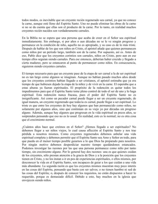 todos modos, es inevitable que un creyente recién regenerado sea carnal, ya que no conoce
la carne, aunque esté lleno del Espíritu Santo. Uno no puede eliminar las obras de la carne
si no se da cuenta que ellas son el producto de la carne. Por lo tanto, en realidad muchos
creyentes recién nacidos son verdaderamente carnales.
En la Biblia no se espera que una persona que acaba de creer en el Señor sea espiritual
inmediatamente. Sin embargo, si por años o aun décadas no se le ve ningún progreso y
permanece en la condición de niño, aquello no es apropiado, y su caso es de lo más triste.
Después de hablar de los que son niños en Cristo, el apóstol añade que quienes permanecen
como niños por un período largo, también son de la carne. Por supuesto, así es. Antes de
eso, Pablo dice que los creyentes corintios son carnales, niños en Cristo, pero aun en ese
tiempo ellos seguían siendo carnales. Para ese entonces, deberían haber crecido y llegado a
cierta madurez, pero se estancaron al punto de permanecer como niños. En consecuencia,
siguieron siendo creyentes carnales.
El tiempo necesario para que un creyente pase de la etapa de ser carnal a la de ser espiritual
no es tan largo como algunos se imaginan. Aunque no habían pasado muchos años desde
que los creyentes corintios habían llegado a ser cristianos, el apóstol estimaba que ya era
tiempo de que hubiesen dejado la etapa de la niñez y de vivir en la carne. El esperaba que a
estas alturas ya fueran espirituales. El propósito de la redención es quitar todos los
impedimentos para que el Espíritu Santo tome pleno control de todo el ser de uno y lo haga
espiritual. Esta redención nunca fracasa, pues el poder del Espíritu Santo no es
insignificante. Así como un pecador carnal puede llegar a ser un creyente regenerado, de
igual manera, un creyente regenerado que todavía es carnal, puede llegar a ser espiritual. Lo
triste es que entre los creyentes de hoy hay algunos que han permanecido como niños, no
solamente por algunos años, sino que continúan en su viejo yo por décadas sin progreso
alguno. Además, aunque hay algunos que progresan en la vida espiritual en pocos años, se
sorprenden pensando que eso no es lo usual. En realidad, esto es lo normal; no es otra cosa
que el crecimiento normal.
¿Cuántos años hace que creímos en el Señor? ¿Hemos llegado a ser espirituales? No
debemos llegar a ser niños viejos, lo cual causa aflicción al Espíritu Santo y nos trae
pérdida a nosotros mismos. Como creyentes regenerados debemos anhelar una vida
espiritual completa y debemos permitir que el Espíritu Santo sea Amo y Señor en todo, para
que pueda en el menor tiempo posible guiarnos a lo que Dios ha preparado para nosotros.
Por ningún motivo debemos desperdiciar nuestro tiempo quedándonos estancados.
Podemos investigar las razones por las que una persona permanece como niño por tanto
tiempo, sin crecimiento alguno. Por lo general hay dos razones: una es que quienes cuidan
de los creyentes, sólo prestan atención a la gracia de Dios y a la posición que los creyentes
tienen en Cristo, y no los instan a ir en pos de experiencias espirituales, o ellos mismos, por
desconocer la vida en el Espíritu Santo, son incapaces de guiar a los que cuidan a una vida
más abundante. La segunda razón es que los creyentes mismos muestran muy poco interés
en las cosas del Espíritu, pensando que basta con ser salvos; o no tienen hambre ni sed de
las cosas del Espíritu; o, después de conocer los requisitos, no están dispuestos a hacer lo
requerido, porque es demasiado difícil. Debido a esto, hay muchos en la iglesia que
envejecen siendo niños.

 