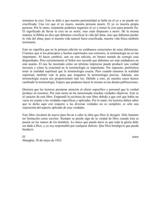 tomamos la cruz. Esto se debe a que nuestra personalidad se halla en el yo y no puede ser
crucificada. Una vez que el yo muere, nuestra persona muere. El yo es nuestra propia
persona. Por lo tanto, solamente podemos negarnos al yo y tomar la cruz para ponerle fin.
El significado de llevar la cruz no es morir, sino estar dispuesto a morir. De la misma
manera, la Biblia no dice que debemos crucificar la vida del alma, sino que debemos perder
la vida del alma, pues si nuestra vida natural fuera crucificada, nuestra vida física también
terminaría.
Esto no significa que en la primera edición no estábamos conscientes de estas diferencias.
Creemos que si los principios y hechos espirituales son correctos, la terminología no es tan
importante. Al hacer cambios, aun en esta edición, no hemos tratado de corregir esas
disparidades. Pero recientemente el Señor nos recordó que debemos ser más cuidadosos en
este asunto. El nos ha mostrado cómo un término impreciso puede producir una verdad
inexacta y cómo la exactitud en la terminología es importante. Por supuesto, preferimos
tener la realidad espiritual que la terminología exacta. Pero cuando tenemos la realidad
espiritual, también vale la pena que tengamos la terminología precisa. Además, una
terminología exacta nos proporcionará más luz. Debido a esto, en muchos casos hemos
cambiado la terminología. Espero que podamos hacer lo mismo en las demás publicaciones.
Quisiera que los lectores prestaran atención al efecto específico y personal que la verdad
produce en nosotros. Por esta razón no he mencionado muchas verdades objetivas. Este es
el carácter de este libro. Emprendí la escritura de este libro debido a que creí que había un
vacío en cuanto a las verdades específicas y aplicadas. Por lo tanto, los lectores deben saber
que lo dicho aquí con respecto a las diversas verdades no es completo; es sólo una
exposición del aspecto aplicado de esas verdades.
Este libro circulará de nuevo para llevar a cabo la obra que Dios le designó. Sólo lamento
mi limitación como escritor. Siempre se pierde algo de la verdad de Dios cuando ésta es
puesta en las manos de los hombres. Lo único que puedo decir es que toda la gloria debe
ser dada a Dios, y yo soy responsable por cualquier defecto. Que Dios bendiga lo que pueda
bendecir.
El
Shanghai, 30 de mayo de 1932.

autor

 
