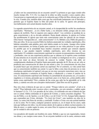 ¿Cuáles son las características de un creyente carnal? La primera es que sigue siendo niño
mucho tiempo (He. 5:11-14). La etapa de la niñez no debe exceder a unos cuantos años.
Una persona es regenerada por creer en la redención que el Hijo de Dios efectuó por ella en
la cruz. Cuando cree, también debe creer que fue crucificada juntamente con el Salvador y
permitir que el Espíritu Santo la libre del poder de la carne. Si ignora este principio,
inevitablemente será carnal durante muchos años.
La segunda característica de un creyente carnal, es la incapacidad de recibir las enseñanzas
espirituales. “Hermanos ...os di a beber leche, y no alimento sólido; porque aún no erais
capaces de recibirlo. Pero ni siquiera sois capaces ahora”. Los corintios se jactaban de su
gran conocimiento y de su elevada sabiduría. Hasta donde sabemos, la iglesia en Corinto
fue posiblemente la iglesia que tenía más conocimiento entre las iglesias de ese tiempo.
Ellos fueron “enriquecidos en ...todo conocimiento” (1:5). Debido a eso, Pablo dio gracias a
Dios por ellos. Si en esa ocasión Pablo les hubiera anunciado las verdades espirituales, ellos
habrían entendido cada palabra, pero todo habría estado en la mente. Aunque ellos tenían
tanto conocimiento, no tenían el poder para expresar en sus vidas prácticas lo que sabían.
Es posible que en la actualidad haya muchos creyentes carnales que conocen algunas
doctrinas y que pueden impartir verdades espirituales, pero ellos mismos no son
espirituales. El verdadero conocimiento espiritual no consiste en pensamientos maravillosos
y profundos, sino en una experiencia práctica que se obtiene en el espíritu como resultado
de una armonía en el creyente entre la vida y la verdad. La inteligencia no sirve, y tampoco
basta con tener un deseo ferviente de conocer la verdad. Nuestra vida debe ser
completamente obediente al Espíritu Santo para poder aprender de El. De no ser así, sólo se
producirá una comunicación de ideas de una mente a otra. Un conocimiento de esta clase
no puede hacer que una persona carnal sea espiritual. Por el contrario, su vida carnal hará
que su conocimiento también sea carnal. Lo que le falta a esta clase de persona no es más
enseñanzas espirituales (el apóstol veía que no era muy necesario mencionar esto), sino un
corazón dispuesto a someterse al Espíritu Santo, a obedecerle y a tomar el camino de la
cruz. El conocimiento espiritual sólo fortalece la carnalidad de una persona así, y le ayuda a
engañarse a sí misma, pensando que es espiritual, pues si no fuera así, ¿cómo podría saber
tantas cosas espirituales? Pero ¿cuántas de las cosas que sabe las ha aprendido en la vida
diaria, y cuántas son sólo con conceptos intelectuales? ¡Qué Dios nos dé Su gracia!
Hay otra clara evidencia de que uno es carnal. “Porque todavía sois carnales” ¿Cuál es la
razón? “Pues habiendo entre vosotros celos y contiendas, ¿no sois carnales, y andáis según
lo humano? (1 Co. 3:3). Los pecados de los celos y la contienda son una evidencia de que
uno es carnal. Había contiendas en la iglesia de Corinto, y varios creyentes alegaban: “Yo
soy de Pablo; y yo de Apolos; y yo de Cefas; y yo de Cristo” (1:12). Aunque había algunos
que contendían por Cristo, diciendo: “Yo [soy] de Cristo”, esto también era obra de la
carne. La carne está llena de envidia y contienda. Exaltar a Cristo con esta actitud también
es de la carne. Por lo tanto, cualquier jactancia sectaria es, en el mejor de los casos, nada
más que balbuceo de niños. Las divisiones dentro de la iglesia se deben exclusivamente a la
falta de amor y a andar según la carne, así como Dios lo expresa en este pasaje. Contender
por la verdad es sólo un pretexto.
Los pecadores del mundo son hombres de carne. Debido a que no son regenerados, tienen
sus almas y sus cuerpos como amos. Si un creyente también es de la carne, entonces anda

 