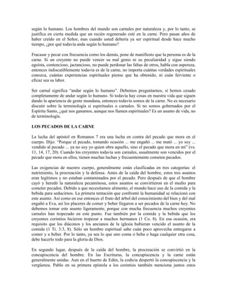 según lo humano. Los hombres del mundo son carnales por naturaleza y, por lo tanto, se
justifica en cierta medida que un recién regenerado esté en la carne. Pero pasan años de
haber creído en el Señor, mas cuando usted debería ya ser espiritual desde hace mucho
tiempo, ¿por qué todavía anda según lo humano?
Fracasar y pecar con frecuencia como los demás, pone de manifiesto que la persona es de la
carne. Si un creyente no puede vencer su mal genio ni su peculiaridad y sigue siendo
egoísta, contencioso, jactancioso, no puede perdonar las faltas de otros, habla con aspereza,
entonces indiscutiblemente todavía es de la carne, no importa cuántas verdades espirituales
conozca, cuántas experiencias espirituales piense que ha obtenido, ni cuán ferviente o
eficaz sea su labor.
Ser carnal significa “andar según lo humano”. Debemos preguntarnos, si hemos cesado
completamente de andar según lo humano. Si todavía hay cosas en nuestra vida que siguen
dando la apariencia de gente mundana, entonces todavía somos de la carne. No es necesario
discutir sobre la terminología si espirituales o carnales. Si no somos gobernados por el
Espíritu Santo, ¿qué nos ganamos, aunque nos llamen espirituales? Es un asunto de vida, no
de terminología.
LOS PECADOS DE LA CARNE
La lucha del apóstol en Romanos 7 era una lucha en contra del pecado que mora en el
cuerpo. Dijo: “Porque el pecado, tomando ocasión ... me engañó ... me mató ... yo soy ...
vendido al pecado ... ya no soy yo quien obra aquello, sino el pecado que mora en mí” (vs.
11, 14, 17, 20). Cuando los creyentes todavía son carnales, usualmente son vencidos por el
pecado que mora en ellos, tienen muchas luchas y frecuentemente cometen pecados.
Las exigencias de nuestro cuerpo, generalmente están clasificadas en tres categorías: el
nutrimiento, la procreación y la defensa. Antes de la caída del hombre, estos tres asuntos
eran legítimos y no estaban contaminados por el pecado. Pero después de que el hombre
cayó y heredó la naturaleza pecaminosa, estos asuntos se convirtieron en el medio para
cometer pecados. Debido a que necesitamos alimento, el mundo hace uso de la comida y la
bebida para seducirnos. La primera tentación que confrontó la humanidad se relacionó con
este asunto. Así como en ese entonces el fruto del árbol del conocimiento del bien y del mal
engañó a Eva, así los placeres de comer y beber llegaron a ser pecados de la carne hoy. No
debemos tomar este asunto ligeramente, porque con mucha frecuencia muchos creyentes
carnales han tropezado en este punto. Fue también por la comida y la bebida que los
creyentes corintios hicieron tropezar a muchos hermanos (1 Co. 8). En esa ocasión, era
requisito que los diáconos y los ancianos de la iglesia hubieran vencido el asunto de la
comida (1 Ti. 3:3, 8). Sólo un hombre espiritual sabe cuán poco aprovecha entregarse a
comer y a beber. Por lo tanto, ya sea lo que uno coma o beba o haga cualquier otra cosa,
debe hacerlo todo para la gloria de Dios.
En segundo lugar, después de la caída del hombre, la procreación se convirtió en la
concupiscencia del hombre. En las Escrituras, la concupiscencia y la carne están
generalmente unidas. Aun en el huerto de Edén, la codicia despertó la concupiscencia y la
vergüenza. Pablo en su primera epístola a los corintios también menciona juntos estos

 