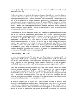 pecados (6:13, 15). Inclusive consideraba que la borrachera estaba relacionada con la
inmundicia (vs. 9-10).
Finalmente, tenemos el asunto de defendernos. Cuando el pecado nos controla, el cuerpo
comienza a demostrar su fuerza en su intento por preservarse. Cualquier cosa que amenaza
nuestra paz, nuestra felicidad y nuestra comodidad debe ser combatida. La manifestación de
esto se ve en el enojo y los pleitos, los cuales provienen del temperamento del hombre,
cuyo origen es la carne y, por ende, son pecados de la carne. Muchos pecados se producen
directa e indirectamente al tratar de defendernos, ya que el poder motivador interior es el
pecado. Obramos con el fin de preservar nuestros intereses personales, nuestra existencia,
nuestra reputación, nuestra opinión y muchas otras cosas más. A partir de esto cometemos
los pecados más horribles del mundo.
Si analizamos los pecados del mundo uno por uno, veremos que generalmente se relacionan
con las tres categorías mencionadas anteriormente. Un cristiano carnal es controlado,
cuando menos, por una de esas cosas. Sin excepción, los hombres del mundo están sujetos
al control de los pecados del cuerpo, lo cual es apenas de esperarse, ya que no son
regenerados y todavía son de la carne. Pero no es normal que una persona regenerada
fluctúe incesantemente entre la victoria y la derrota, que no pueda librarse del poder del
pecado y que permanezca en la carne. El creyente debe permitir que el Espíritu Santo
escudriñe su corazón para que la luz de Dios lo alumbre y pueda conocer lo que prohiben la
ley del Espíritu Santo y la ley de la naturaleza, lo que le impide tener dominio propio y le
impide servir a Dios libremente en el espíritu. A menos que esos pecados sean eliminados,
no tenemos posibilidad de entrar en la vida espiritual.
LAS COSAS DE LA CARNE
La carne tiene muchas salidas. Ya vimos que ante Dios, la carne es enemiga de El, y es
imposible que ella le agrade. Sin embargo, si el Espíritu Santo no le revela esto al creyente
o al pecador, no podrán saber cuán despreciable, cuán horrible y cuán contaminada es la
carne a los ojos de Dios. Solamente cuando Dios por Su Espíritu, revela la verdadera
condición de la carne, el hombre puede rechazarla de acuerdo con la perspectiva de Dios.
Por el lado del hombre, las manifestaciones de la carne son evidentes. Si no se justifica a sí
mismo ni satisface “los deseos de su carne” (Ef. 2:3), seguramente verá cuán corruptas son
las manifestaciones de la carne desde la perspectiva del hombre. En Gálatas 5:19-21 se
enumeran los pecados de la carne para que no haya posibilidad de que alguien entienda
mal: “Y manifiestas son las obras de la carne, que son: fornicación, inmundicia, lascivia,
idolatría, hechicerías, enemistades, contiendas, celos, iras, disensiones, divisiones, sectas,
envidias, borracheras, orgías, y cosas semejantes a éstas”.
Al enumerar estos pecados, el apóstol dice: “Manifiestas son las obras de la carne”. Estas
obras son evidentes a los que les interesa ver. Cualquiera que quiera saber si es de la carne
o no, sólo debe preguntarse si practica alguna obra de la carne. El que es de la carne no
necesita cometer todas las obras enumeradas en esta lista para ser reconocido como una
persona de la carne. Si practica uno solo de estos pecados, eso es suficiente para determinar

 
