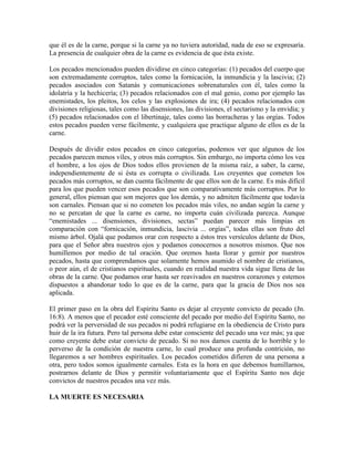 que él es de la carne, porque si la carne ya no tuviera autoridad, nada de eso se expresaría.
La presencia de cualquier obra de la carne es evidencia de que ésta existe.
Los pecados mencionados pueden dividirse en cinco categorías: (1) pecados del cuerpo que
son extremadamente corruptos, tales como la fornicación, la inmundicia y la lascivia; (2)
pecados asociados con Satanás y comunicaciones sobrenaturales con él, tales como la
idolatría y la hechicería; (3) pecados relacionados con el mal genio, como por ejemplo las
enemistades, los pleitos, los celos y las explosiones de ira; (4) pecados relacionados con
divisiones religiosas, tales como las disensiones, las divisiones, el sectarismo y la envidia; y
(5) pecados relacionados con el libertinaje, tales como las borracheras y las orgías. Todos
estos pecados pueden verse fácilmente, y cualquiera que practique alguno de ellos es de la
carne.
Después de dividir estos pecados en cinco categorías, podemos ver que algunos de los
pecados parecen menos viles, y otros más corruptos. Sin embargo, no importa cómo los vea
el hombre, a los ojos de Dios todos ellos provienen de la misma raíz, a saber, la carne,
independientemente de si ésta es corrupta o civilizada. Los creyentes que cometen los
pecados más corruptos, se dan cuenta fácilmente de que ellos son de la carne. Es más difícil
para los que pueden vencer esos pecados que son comparativamente más corruptos. Por lo
general, ellos piensan que son mejores que los demás, y no admiten fácilmente que todavía
son carnales. Piensan que si no cometen los pecados más viles, no andan según la carne y
no se percatan de que la carne es carne, no importa cuán civilizada parezca. Aunque
“enemistades ... disensiones, divisiones, sectas” puedan parecer más limpias en
comparación con “fornicación, inmundicia, lascivia ... orgías”, todas ellas son fruto del
mismo árbol. Ojalá que podamos orar con respecto a éstos tres versículos delante de Dios,
para que el Señor abra nuestros ojos y podamos conocernos a nosotros mismos. Que nos
humillemos por medio de tal oración. Que oremos hasta llorar y gemir por nuestros
pecados, hasta que comprendamos que solamente hemos asumido el nombre de cristianos,
o peor aún, el de cristianos espirituales, cuando en realidad nuestra vida sigue llena de las
obras de la carne. Que podamos orar hasta ser reavivados en nuestros corazones y estemos
dispuestos a abandonar todo lo que es de la carne, para que la gracia de Dios nos sea
aplicada.
El primer paso en la obra del Espíritu Santo es dejar al creyente convicto de pecado (Jn.
16:8). A menos que el pecador esté consciente del pecado por medio del Espíritu Santo, no
podrá ver la perversidad de sus pecados ni podrá refugiarse en la obediencia de Cristo para
huir de la ira futura. Pero tal persona debe estar consciente del pecado una vez más; ya que
como creyente debe estar convicto de pecado. Si no nos damos cuenta de lo horrible y lo
perverso de la condición de nuestra carne, lo cual produce una profunda contrición, no
llegaremos a ser hombres espirituales. Los pecados cometidos difieren de una persona a
otra, pero todos somos igualmente carnales. Esta es la hora en que debemos humillarnos,
postrarnos delante de Dios y permitir voluntariamente que el Espíritu Santo nos deje
convictos de nuestros pecados una vez más.
LA MUERTE ES NECESARIA

 