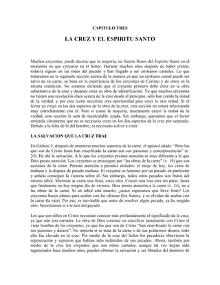 CAPITULO TRES

LA CRUZ Y EL ESPIRITU SANTO

Muchos creyentes, puede decirse que la mayoría, no fueron llenos del Espíritu Santo en el
momento en que creyeron en el Señor. Durante muchos años después de haber creído,
todavía siguen en las redes del pecado y han llegado a ser cristianos carnales. Lo que
trataremos en la siguiente sección acerca de la manera en que un cristiano carnal puede ser
salvo de su carne, se basa en la experiencia de los creyentes de Corinto y de otros en la
misma condición. No estamos diciendo que el creyente primero debe creer en la obra
substitutiva de la cruz y después creer su obra de identificación. Ya que muchos creyentes
no tienen una revelación clara acerca de la cruz desde el principio, sólo han creído la mitad
de la verdad, y por esta razón necesitan otra oportunidad para creer la otra mitad. Si el
lector ya creyó en los dos aspectos de la obra de la cruz, esta sección no estará relacionada
muy estrechamente con él. Pero si como la mayoría, únicamente creyó la mitad de la
verdad, esta sección le será de incalculable ayuda. Sin embargo, queremos que el lector
entienda claramente que no es necesario creer en los dos aspectos de la cruz por separado.
Debido a la falta de fe del hombre, es necesario volver a creer.
LA SALVACION QUE LA CRUZ TRAE
En Gálatas 5, después de enumerar muchos aspectos de la carne, el apóstol añade: “Pero los
que son de Cristo Jesús han crucificado la carne con sus pasiones y concupiscencias” (v.
24). He ahí la salvación. A lo que los creyentes prestan atención es muy diferente a lo que
Dios presta atención. Los creyentes se preocupan por “las obras de la carne” (v. 19) que son
acciones de la carne. Prestan atención a pecados aislados: el enojo de hoy, los celos de
mañana y la disputa de pasado mañana. El creyente se lamenta por un pecado en particular
y anhela conseguir la victoria sobre él. Sin embargo, todos estos pecados son frutos del
mismo árbol. Mientras se corta una fruta, crece otra. Crecen una tras otra sin parar, hasta
que finalmente no hay ningún día de victoria. Dios presta atención a la carne (v. 24), no a
las obras de la carne. Si un árbol está muerto, ¿acaso esperamos que lleve fruto? Los
creyentes hacen planes para acabar con las ofensas (los frutos), y se olvidan de acabar con
la carne (la raíz). Por eso, es inevitable que antes de resolver algún pecado, ya ha surgido
otro. Necesitamos ir a la raíz del pecado.
Los que son niños en Cristo necesitan conocer más profundamente el significado de la cruz,
ya que aún son carnales. La obra de Dios consiste en crucificar juntamente con Cristo el
viejo hombre de los creyentes, ya que los que son de Cristo “han crucificado la carne con
sus pasiones y deseos”. No importa si se trata de la carne o de sus poderosos deseos, todo
ello fue clavado en la cruz. Por medio de la cruz del Señor los pecadores obtuvieron la
regeneración y supieron que habían sido redimidos de sus pecados. Ahora, también por
medio de la cruz los creyentes que son niños carnales, aunque tal vez hayan sido
regenerados hace muchos años, pueden obtener la salvación y ser librados del dominio de

 