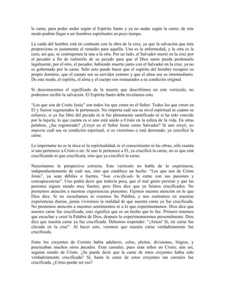 la carne, para poder andar según el Espíritu Santo y ya no andar según la carne; de este
modo podrán llegar a ser hombres espirituales en poco tiempo.
La caída del hombre está en contraste con la obra de la cruz, ya que la salvación que ésta
proporciona es justamente el remedio para aquélla. Una es la enfermedad, y la otra es la
cura; así que, se contraponen la una a la otra. Por un lado, el Salvador murió en la cruz por
el pecador a fin de redimirlo de su pecado para que el Dios santo pueda perdonarlo
legalmente; por el otro, el pecador, habiendo muerto junto con el Salvador en la cruz, ya no
es gobernado por la carne. Sólo esto puede hacer que el espíritu del hombre recupere su
propio dominio, que el cuerpo sea su servidor externo y que el alma sea su intermediario.
De este modo, el espíritu, el alma y el cuerpo son restaurados a su condición original.
Si desconocemos el significado de la muerte que describimos en este versículo, no
podremos recibir la salvación. El Espíritu Santo debe revelarnos esto.
“Los que son de Cristo Jesús” son todos los que creen en el Señor. Todos los que creen en
El y fueron regenerados le pertenecen. No importa cuál sea su nivel espiritual ni cuánto se
esfuerce, si ya fue libre del pecado ni si fue plenamente santificado ni si ha sido vencido
por la lujuria; lo que cuenta es si uno está unido a Cristo en la esfera de la vida. En otras
palabras, ¿fue regenerado? ¿Creyó en el Señor Jesús como Salvador? Si uno creyó, no
importa cuál sea su condición espiritual, si es victorioso o está derrotado, ya crucificó la
carne.
Lo importante no es la ética ni la espiritualidad, ni el conocimiento ni las obras; sólo cuenta
si uno pertenece a Cristo o no. Si uno le pertenece a El, ya crucificó la carne; no es que está
crucificando ni que crucificará, sino que ya crucificó la carne.
Necesitamos la perspectiva correcta. Este versículo no habla de la experiencia,
independientemente de cuál sea, sino que establece un hecho. “Los que son de Cristo
Jesús”, ya sean débiles o fuertes, “han crucificado la carne con sus pasiones y
concupiscencias”. Uno podrá decir que todavía peca, que el mal genio persiste y que las
pasiones siguen siendo muy fuertes; pero Dios dice que ya fuimos crucificados. No
prestemos atención a nuestras experiencias presentes. Fijemos nuestra atención en lo que
Dios dice. Si no escuchamos ni creemos Su Palabra, y nos centramos en nuestras
experiencias diarias, jamás viviremos la realidad de que nuestra carne ya fue crucificada.
No prestemos atención a nuestros sentimientos ni a lo que experimentamos. Dios dice que
nuestra carne fue crucificada, esto significa que es un hecho que lo fue. Primero tenemos
que escuchar y creer la Palabra de Dios, después lo experimentaremos personalmente. Dios
dice que nuestra carne ya fue crucificada. Debemos responder: “¡Amen! Sí, mi carne fue
clavada en la cruz”. Al hacer esto, veremos que nuestra carne verdaderamente fue
crucificada.
Entre los creyentes de Corinto había adulterio, celos, pleitos, divisiones, litigios, y
practicaban muchos otros pecados. Eran carnales, pues eran niños en Cristo; aún así,
seguían siendo de Cristo. ¿Se puede decir que la carne de estos creyentes había sido
verdaderamente crucificada? Sí, hasta la carne de estos creyentes tan carnales fue
crucificada. ¿Cómo puede ser eso?

 