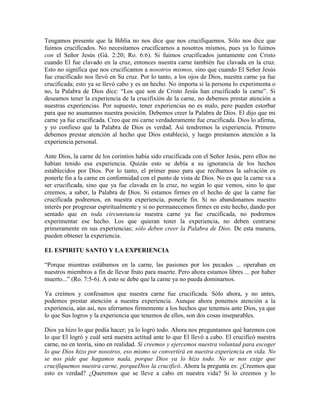 Tengamos presente que la Biblia no nos dice que nos crucifiquemos. Sólo nos dice que
fuimos crucificados. No necesitamos crucificarnos a nosotros mismos, pues ya lo fuimos
con el Señor Jesús (Gá. 2:20; Ro. 6:6). Si fuimos crucificados juntamente con Cristo
cuando El fue clavado en la cruz, entonces nuestra carne también fue clavada en la cruz.
Esto no significa que nos crucificamos a nosotros mismos, sino que cuando El Señor Jesús
fue crucificado nos llevó en Su cruz. Por lo tanto, a los ojos de Dios, nuestra carne ya fue
crucificada; esto ya se llevó cabo y es un hecho. No importa si la persona lo experimenta o
no, la Palabra de Dios dice: “Los que son de Cristo Jesús han crucificado la carne”. Si
deseamos tener la experiencia de la crucifixión de la carne, no debemos prestar atención a
nuestras experiencias. Por supuesto, tener experiencias no es malo, pero pueden estorbar
para que no asumamos nuestra posición. Debemos creer la Palabra de Dios. El dijo que mi
carne ya fue crucificada. Creo que mi carne verdaderamente fue crucificada. Dios lo afirma,
y yo confieso que la Palabra de Dios es verdad. Así tendremos la experiencia. Primero
debemos prestar atención al hecho que Dios estableció, y luego prestamos atención a la
experiencia personal.
Ante Dios, la carne de los corintios había sido crucificada con el Señor Jesús, pero ellos no
habían tenido esa experiencia. Quizás esto se debía a su ignorancia de los hechos
establecidos por Dios. Por lo tanto, el primer paso para que recibamos la salvación es
ponerle fin a la carne en conformidad con el punto de vista de Dios. No es que la carne va a
ser crucificada, sino que ya fue clavada en la cruz, no según lo que vemos, sino lo que
creemos, a saber, la Palabra de Dios. Si estamos firmes en el hecho de que la carne fue
crucificada podremos, en nuestra experiencia, ponerle fin. Si no abandonamos nuestro
interés por progresar espiritualmente y si no permanecemos firmes en este hecho, dando por
sentado que en toda circunstancia nuestra carne ya fue crucificada, no podremos
experimentar ese hecho. Los que quieran tener la experiencia, no deben centrarse
primeramente en sus experiencias; sólo deben creer la Palabra de Dios. De esta manera,
pueden obtener la experiencia.
EL ESPIRITU SANTO Y LA EXPERIENCIA
“Porque mientras estábamos en la carne, las pasiones por los pecados ... operaban en
nuestros miembros a fin de llevar fruto para muerte. Pero ahora estamos libres ... por haber
muerto...” (Ro. 7:5-6). A esto se debe que la carne ya no pueda dominarnos.
Ya creímos y confesamos que nuestra carne fue crucificada. Sólo ahora, y no antes,
podemos prestar atención a nuestra experiencia. Aunque ahora ponemos atención a la
experiencia, aún así, nos aferramos firmemente a los hechos que tenemos ante Dios, ya que
lo que Sus logros y la experiencia que tenemos de ellos, son dos cosas inseparables.
Dios ya hizo lo que podía hacer; ya lo logró todo. Ahora nos preguntamos qué haremos con
lo que El logró y cuál será nuestra actitud ante lo que El llevó a cabo. El crucificó nuestra
carne, no en teoría, sino en realidad. Si creemos y ejercemos nuestra voluntad para escoger
lo que Dios hizo por nosotros, eso mismo se convertirá en nuestra experiencia en vida. No
se nos pide que hagamos nada, porque Dios ya lo hizo todo. No se nos exige que
crucifiquemos nuestra carne, porqueDios la crucificó. Ahora la pregunta es: ¿Creemos que
esto es verdad? ¿Queremos que se lleve a cabo en nuestra vida? Si lo creemos y lo

 