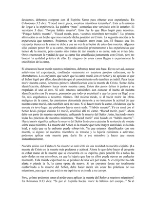 deseamos, debemos cooperar con el Espíritu Santo para obtener esta experiencia. En
Colosenses 3:5 dice: “Haced morir, pues, vuestros miembros terrenales”. Esta es la manera
de llegar a la experiencia. La palabra “pues” comunica este versículo con lo anterior. El
versículo 3 dice: “Porque habéis muerto”. Esto fue lo que Dios logró para nosotros.
“Porque habéis muerto”. “Haced morir, pues, vuestros miembros terrenales”. La primera
afirmación es un hecho que nos concede dicha posición en Cristo. La segunda oración es la
experiencia que tenemos. Podemos ver la relación entre estas dos. El fracaso que los
creyentes tienen en la carne se debe a que no ven la relación de estas dos muertes. Algunos
sólo quieren poner fin a su carne, prestando atención primeramente a las experiencias que
tienen de la muerte, pero cuanto más tratan de dar muerte a su carne, más se aviva ésta.
Otros reconocen la verdad de que su carne fue crucificada juntamente con Cristo, pero no
buscan la realidad práctica de ello. En ninguno de estos casos llegan a experimentar la
crucifixión de la carne.
Si deseamos hacer morir nuestros miembros, debemos tener una base. De no ser así, aunque
anhelemos tal experiencia, confiando vanamente en nuestros propios esfuerzos, no la
obtendremos. Los creyentes que saben que la carne murió con el Señor y no aplican lo que
el Señor logró por ellos, descubrirán que el conocimiento solo también es inútil. Para hacer
morir nuestra carne, debemos primero identificarnos con la muerte de Cristo. Sobre dicha
identificación, debemos hacer morir nuestra carne. Estos dos pasos deben ir juntos y se
respaldan el uno al otro. Si sólo estamos satisfechos con conocer el hecho de nuestra
identificación con Su muerte, pensando que todo es espiritual y que la carne ya llegó a su
fin, nos engañamos a nosotros mismos. Del mismo modo, si al hacer morir las obras
malignas de la carne, les prestamos demasiada atención y no tomamos la actitud de que
nuestra carne murió, esto también será en vano. Si al hacer morir la carne, olvidamos que la
muerte ya tuvo lugar, no podremos hacer morir nada. “Habéis muerto”. Yo ya morí con el
Señor Jesús porque cuando El murió, crucificó allí mi carne. “Haced morir, pues”, ahora
debe ser parte de nuestra experiencia, aplicando la muerte del Señor Jesús, haciendo morir
todas las prácticas de nuestros miembros. “Haced morir” está basado en “habéis muerto”.
Haced morir significa aplicar la muerte del Señor Jesús para ejecutar la sentencia de muerte
sobre cada miembro. La muerte del Señor es la muerte que tiene mayor autoridad, es la más
letal, y nada que se le enfrente puede sobrevivir. Ya que estamos identificados con esa
muerte, si alguno de nuestros miembros es tentado y la lujuria comienza a activarse,
podemos aplicar esta muerte para darle fin a ese miembro y hacer que muera
instantáneamente.
Nuestra unión con Cristo en Su muerte se convierte en una realidad en nuestro espíritu. (La
muerte de Cristo es la muerte más poderosa y activa). Ahora lo que debe hacer el creyente
es echar mano de la muerte que se encuentra en su espíritu, para ponerle fin a todas las
actividades en sus miembros, ya que la lujuria que hay en ellos puede operar en cualquier
momento. Esta muerte espiritual no se produce de una vez por todas. Si el creyente no está
alerta y pierde la fe, la carne opera de nuevo. Si un creyente desea ser totalmente
conformado a la muerte del Señor, debe hacer morir sin cesar las prácticas de sus
miembros, para que lo que está en su espíritu se extienda a su cuerpo.
Pero, ¿cómo podemos tener el poder para aplicar la muerte del Señor a nuestros miembros?
En Romanos 8:13 dice: “Si por el Espíritu hacéis morir lo hábitos del cuerpo...” Si el

 