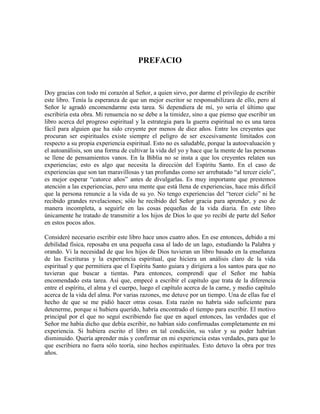 PREFACIO

Doy gracias con todo mi corazón al Señor, a quien sirvo, por darme el privilegio de escribir
este libro. Tenía la esperanza de que un mejor escritor se responsabilizara de ello, pero al
Señor le agradó encomendarme esta tarea. Si dependiera de mí, yo sería el último que
escribiría esta obra. Mi renuencia no se debe a la timidez, sino a que pienso que escribir un
libro acerca del progreso espiritual y la estrategia para la guerra espiritual no es una tarea
fácil para alguien que ha sido creyente por menos de diez años. Entre los creyentes que
procuran ser espirituales existe siempre el peligro de ser excesivamente limitados con
respecto a su propia experiencia espiritual. Esto no es saludable, porque la autoevaluación y
el autoanálisis, son una forma de cultivar la vida del yo y hace que la mente de las personas
se llene de pensamientos vanos. En la Biblia no se insta a que los creyentes relaten sus
experiencias; esto es algo que necesita la dirección del Espíritu Santo. En el caso de
experiencias que son tan maravillosas y tan profundas como ser arrebatado “al tercer cielo”,
es mejor esperar “catorce años” antes de divulgarlas. Es muy importante que prestemos
atención a las experiencias, pero una mente que está llena de experiencias, hace más difícil
que la persona renuncie a la vida de su yo. No tengo experiencias del “tercer cielo” ni he
recibido grandes revelaciones; sólo he recibido del Señor gracia para aprender, y eso de
manera incompleta, a seguirle en las cosas pequeñas de la vida diaria. En este libro
únicamente he tratado de transmitir a los hijos de Dios lo que yo recibí de parte del Señor
en estos pocos años.
Consideré necesario escribir este libro hace unos cuatro años. En ese entonces, debido a mi
debilidad física, reposaba en una pequeña casa al lado de un lago, estudiando la Palabra y
orando. Vi la necesidad de que los hijos de Dios tuvieran un libro basado en la enseñanza
de las Escrituras y la experiencia espiritual, que hiciera un análisis claro de la vida
espiritual y que permitiera que el Espíritu Santo guiara y dirigiera a los santos para que no
tuvieran que buscar a tientas. Para entonces, comprendí que el Señor me había
encomendado esta tarea. Así que, empecé a escribir el capítulo que trata de la diferencia
entre el espíritu, el alma y el cuerpo, luego el capítulo acerca de la carne, y medio capítulo
acerca de la vida del alma. Por varias razones, me detuve por un tiempo. Una de ellas fue el
hecho de que se me pidió hacer otras cosas. Esta razón no habría sido suficiente para
detenerme, porque si hubiera querido, habría encontrado el tiempo para escribir. El motivo
principal por el que no seguí escribiendo fue que en aquel entonces, las verdades que el
Señor me había dicho que debía escribir, no habían sido confirmadas completamente en mi
experiencia. Si hubiera escrito el libro en tal condición, su valor y su poder habrían
disminuido. Quería aprender más y confirmar en mi experiencia estas verdades, para que lo
que escribiera no fuera sólo teoría, sino hechos espirituales. Esto detuvo la obra por tres
años.

 