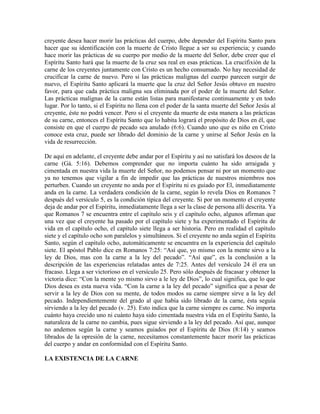 creyente desea hacer morir las prácticas del cuerpo, debe depender del Espíritu Santo para
hacer que su identificación con la muerte de Cristo llegue a ser su experiencia; y cuando
hace morir las prácticas de su cuerpo por medio de la muerte del Señor, debe creer que el
Espíritu Santo hará que la muerte de la cruz sea real en esas prácticas. La crucifixión de la
carne de los creyentes juntamente con Cristo es un hecho consumado. No hay necesidad de
crucificar la carne de nuevo. Pero si las prácticas malignas del cuerpo parecen surgir de
nuevo, el Espíritu Santo aplicará la muerte que la cruz del Señor Jesús obtuvo en nuestro
favor, para que cada práctica maligna sea eliminada por el poder de la muerte del Señor.
Las prácticas malignas de la carne están listas para manifestarse continuamente y en todo
lugar. Por lo tanto, si el Espíritu no llena con el poder de la santa muerte del Señor Jesús al
creyente, éste no podrá vencer. Pero si el creyente da muerte de esta manera a las prácticas
de su carne, entonces el Espíritu Santo que lo habita logrará el propósito de Dios en él, que
consiste en que el cuerpo de pecado sea anulado (6:6). Cuando uno que es niño en Cristo
conoce esta cruz, puede ser librado del dominio de la carne y unirse al Señor Jesús en la
vida de resurrección.
De aquí en adelante, el creyente debe andar por el Espíritu y así no satisfará los deseos de la
carne (Gá. 5:16). Debemos comprender que no importa cuánto ha sido arraigada y
cimentada en nuestra vida la muerte del Señor, no podemos pensar ni por un momento que
ya no tenemos que vigilar a fin de impedir que las prácticas de nuestros miembros nos
perturben. Cuando un creyente no anda por el Espíritu ni es guiado por El, inmediatamente
anda en la carne. La verdadera condición de la carne, según lo revela Dios en Romanos 7
después del versículo 5, es la condición típica del creyente. Si por un momento el creyente
deja de andar por el Espíritu, inmediatamente llega a ser la clase de persona allí descrita. Ya
que Romanos 7 se encuentra entre el capítulo seis y el capítulo ocho, algunos afirman que
una vez que el creyente ha pasado por el capítulo siete y ha experimentado el Espíritu de
vida en el capítulo ocho, el capítulo siete llega a ser historia. Pero en realidad el capítulo
siete y el capítulo ocho son paralelos y simultáneos. Si el creyente no anda según el Espíritu
Santo, según el capítulo ocho, automáticamente se encuentra en la experiencia del capítulo
siete. El apóstol Pablo dice en Romanos 7:25: “Así que, yo mismo con la mente sirvo a la
ley de Dios, mas con la carne a la ley del pecado”. “Así que”, es la conclusión a la
descripción de las experiencias relatadas antes de 7:25. Antes del versículo 24 él era un
fracaso. Llega a ser victorioso en el versículo 25. Pero sólo después de fracasar y obtener la
victoria dice: “Con la mente yo mismo sirvo a le ley de Dios”, lo cual significa, que lo que
Dios desea es esta nueva vida. “Con la carne a la ley del pecado” significa que a pesar de
servir a la ley de Dios con su mente, de todos modos su carne siempre sirve a la ley del
pecado. Independientemente del grado al que había sido librado de la carne, ésta seguía
sirviendo a la ley del pecado (v. 25). Esto indica que la carne siempre es carne. No importa
cuánto haya crecido uno ni cuánto haya sido cimentada nuestra vida en el Espíritu Santo, la
naturaleza de la carne no cambia, pues sigue sirviendo a la ley del pecado. Así que, aunque
no andemos según la carne y seamos guiados por el Espíritu de Dios (8:14) y seamos
librados de la opresión de la carne, necesitamos constantemente hacer morir las prácticas
del cuerpo y andar en conformidad con el Espíritu Santo.
LA EXISTENCIA DE LA CARNE

 