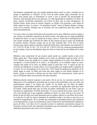 Necesitamos comprender que aun cuando podamos hacer morir la carne y anularla (en el
griego el significado es “destruir” en Ro. 6:6), de todos modos sigue existiendo. Es un
grave error pensar que ya eliminamos la carne y que el pecado fue desarraigado de
nosotros. Esta doctrina desvía a las personas. La vida regenerada no modifica a la carne. Es
decir, nuestra crucifixión juntamente con Cristo no hace que la carne desaparezca. El
Espíritu Santo, quien mora en nuestro espíritu, no obliga a las personas a que dejen de
andar según la carne. La carne o “la naturaleza carnal”, como la llaman algunos, siempre
existe en el creyente. Siempre que el creyente cree las condiciones para que actúe, ella
opera inmediatamente.
Ya vimos cómo el cuerpo del hombre está asociado con la carne. Mientras estemos unidos a
este cuerpo, no podremos separarnos de nuestra carne a tal grado que no tenga posibilidad
de operar de nuevo. Lo que es nacido de la carne, carne es. Antes de la transfiguración de
este cuerpo corrupto que recibimos de Adán, no hay manera de que la carne sea erradicada
de nuestro interior. Nuestro cuerpo aún no ha sido redimido (Ro. 8:23). Por lo tanto,
tenemos que esperar hasta la segunda venida del Señor para experimentar esta redención (1
Co. 15:22-23, 42-44, 51-56; 1 Ts. 4:14-18; Fil. 3:20-21). Por eso, mientras permanezcamos
en este cuerpo, ni por un día debemos dejar de velar en contra de las actividades de la carne
en él.
Debemos estar conscientes de que nuestro andar puede ser, cuando mucho, como el de
Pablo, quien dijo: “Pues aunque andamos en la carne, no militamos según la carne” (2 Co.
10:3). Debido a que aún estaba en su cuerpo, seguía andando en la carne. Pero debido a la
corrupción y la perversidad de la carne y su naturaleza, el no militaba según la carne.
Aunque aún estaba en la carne, no andaba según la carne (Ro. 8:4). A menos de que un
creyente sea librado de su cuerpo físico, no le será posible, por ningún medio, separarse de
su carne. El vive físicamente en la carne (Gá. 2:20). Desde la perspectiva espiritual, él no
milita según la carne. Si Pablo aún tenía una carne según la cual militar (aunque no lo
hacía), ¿quién se atrevería a afirmar que no tiene carne? En consecuencia, vemos que la
cruz y el Espíritu Santo son necesarios en todo momento.
Debemos prestar atención especial a este punto. De no ser así, los creyentes caerán en la
hipocresía o en la negligencia, pensando que su carne ya fue terminada y que, por ende, son
perfectamente santos y no tienen que vigilar. Es un hecho que los hijos de padres
regenerados y santificados también son carne y necesitan ser regenerados igual que todos
los demás. Nadie puede decir que los hijos de padres santificados no son carne y que no
necesitan ser regenerados. El Señor Jesús dijo: “Lo que es nacido de la carne, carne es” (Jn.
3:6). Esto prueba que el que engendra ¡también es carne! La carne sólo da a luz carne. El
hecho de que los hijos son carne demuestra que los padres todavía no son libres de la carne.
La razón por la cual los santos transmiten la naturaleza caída a sus hijos es que ésa es su
naturaleza originalmente. No es posible que transmitan la naturaleza divina que recibieron
en la regeneración, ya que no les pertenece, pues la obtuvieron individualmente mediante la
gracia de Dios. Los hijos de los creyentes poseen la naturaleza pecaminosa porque los
creyentes mismos tienen una naturaleza pecaminosa que les transmiten. Esto prueba que la
naturaleza pecaminosa aún existe en los creyentes.

 
