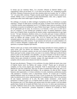 la misma que los mantiene libres. Los creyentes obtienen la libertad debido a que
respondieron a Dios con un fuerte “sí”, y a la carne con un fuerte “no”, aceptando la muerte
del Señor. Durante el transcurso de esta vida, mientras estén en el cuerpo, este “sí” a Dios y
“no” a la carne debe continuar. Ningún creyente puede llegar al punto donde no pueda ser
tentado. Debido a esto, es necesario un buen discernimiento, velar, orar y, algunas veces,
ayunar para saber cómo andar según el Espíritu Santo.
Sin embargo, el creyente no debe restringir el propósito de Dios, ni disminuir su propia
esperanza. Aunque no debe pecar es posible que peque. El Señor Jesús murió por nosotros
y crucificó nuestra carne juntamente con El, y el Espíritu Santo mora en nosotros a fin de
manifestar en nosotros la realidad de lo que el Señor Jesús logró. Tenemos la posibilidad de
no ser gobernados por la carne. Su existencia es un llamado a velar, pero no debe hacer
que nos rindamos. La cruz eliminó por completo la carne. Si estamos dispuestos a hacer
morir, por el Espíritu Santo, las prácticas de nuestro cuerpo, experimentaremos lo que logró
la cruz. “Así que, hermanos, deudores somos, no a la carne, para que vivamos conforme a
la carne; porque si vivís conforme a la carne, habréis de morir, mas si por el Espíritu hacéis
morir los hábitos del cuerpo, viviréis” (Ro. 8:12-13). Puesto que Dios nos concedió
semejante gracia y tan grande salvación, si cometemos el error de vivir según la carne, la
responsabilidad recae sobre nosotros. Ya que tenemos tal salvación, no somos deudores a la
carne ni estamos obligados a pagarle nada. Si todavía vivimos según la carne, es porque
queremos, no porque tengamos que hacerlo.
Muchos santos que ya tienen cierta madurez tiene largos períodos de victoria completa. La
carne existe, pero sus efectos son anulados. Su vida, naturaleza y actividad, ha sido
eliminada por los creyentes, quienes son uno con la muerte del Señor mediante el Espíritu
Santo, para que la carne, aunque exista, sea como si no existiera. Dado que la obra de hacer
morir la carne es tan profunda y tan aplicable, y ya que el creyente es tan fiel en seguir al
Espíritu Santo de una manera constante, la carne no tiene poder para resistir y no tiene
mucha fuerza para estimular al creyente, aunque ella sigue presente en él. Esta victoria
completa sobre la carne está al alcance de todos los creyentes.
He aquí una advertencia: “Porque si vivís conforme a la carne, habréis de morir; mas si por
el Espíritu hacéis morir los hábitos del cuerpo, viviréis”. Puesto que la salvación es
completa, no hay excusa alguna para rechazarla. Todo lo mencionado en este versículo
depende de esas dos condiciones. Dios por Su parte no puede hacer nada más, pues ya lo
logró todo. Ahora todo depende del hombre y de su respuesta a la obra de Dios. Aunque
hayamos sido regenerados, si vivimos conforme a la carne, moriremos, perderemos nuestra
vida espiritual y viviremos como si estuviéramos muertos. Si vivimos por el Espíritu,
también debemos morir en la muerte de Cristo. Si por la muerte de Cristo hacemos morir
todas las prácticas de la carne, experimentaremos la verdadera muerte. Pero si no morimos
de esta manera, moriremos de la otra. De todos modos moriremos. ¿Cuál muerte
preferimos? Cuando la carne vive, el Espíritu Santo no puede vivir. Entonces, ¿cuál de los
dos deseamos que viva? Dios dispuso que nuestra carne con todo su poder y sus actividades
queden bajo el poder de la muerte del Señor Jesús en la cruz. Lo único que necesitamos es
la muerte. Hablemos menos de la vida y mencionemos primero la muerte, porque si no hay
muerte, no hay resurrección. ¿Estamos dispuestos a obedecer la voluntad de Dios?

 