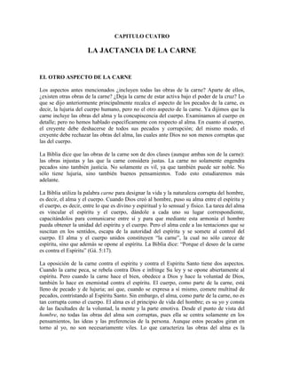 CAPITULO CUATRO

LA JACTANCIA DE LA CARNE

EL OTRO ASPECTO DE LA CARNE
Los aspectos antes mencionados ¿incluyen todas las obras de la carne? Aparte de ellos,
¿existen otras obras de la carne? ¿Deja la carne de estar activa bajo el poder de la cruz? Lo
que se dijo anteriormente principalmente recalca el aspecto de los pecados de la carne, es
decir, la lujuria del cuerpo humano, pero no el otro aspecto de la carne. Ya dijimos que la
carne incluye las obras del alma y la concupiscencia del cuerpo. Examinamos al cuerpo en
detalle; pero no hemos hablado específicamente con respecto al alma. En cuanto al cuerpo,
el creyente debe deshacerse de todos sus pecados y corrupción; del mismo modo, el
creyente debe rechazar las obras del alma, las cuales ante Dios no son menos corruptas que
las del cuerpo.
La Biblia dice que las obras de la carne son de dos clases (aunque ambas son de la carne):
las obras injustas y las que la carne considera justas. La carne no solamente engendra
pecados sino también justicia. No solamente es vil, ya que también puede ser noble. No
sólo tiene lujuria, sino también buenos pensamientos. Todo esto estudiaremos más
adelante.
La Biblia utiliza la palabra carne para designar la vida y la naturaleza corrupta del hombre,
es decir, el alma y el cuerpo. Cuando Dios creó al hombre, puso su alma entre el espíritu y
el cuerpo, es decir, entre lo que es divino y espiritual y lo sensual y físico. La tarea del alma
es vincular el espíritu y el cuerpo, dándole a cada uno su lugar correspondiente,
capacitándolos para comunicarse entre sí y para que mediante esta armonía el hombre
pueda obtener la unidad del espíritu y el cuerpo. Pero el alma cede a las tentaciones que se
suscitan en los sentidos, escapa de la autoridad del espíritu y se somete al control del
cuerpo. El alma y el cuerpo unidos constituyen “la carne”, la cual no sólo carece de
espíritu, sino que además se opone al espíritu. La Biblia dice: “Porque el deseo de la carne
es contra el Espíritu” (Gá. 5:17).
La oposición de la carne contra el espíritu y contra el Espíritu Santo tiene dos aspectos.
Cuando la carne peca, se rebela contra Dios e infringe Su ley y se opone abiertamente al
espíritu. Pero cuando la carne hace el bien, obedece a Dios y hace la voluntad de Dios,
también lo hace en enemistad contra el espíritu. El cuerpo, como parte de la carne, está
lleno de pecado y de lujuria; así que, cuando se expresa a sí mismo, comete multitud de
pecados, contristando al Espíritu Santo. Sin embargo, el alma, como parte de la carne, no es
tan corrupta como el cuerpo. El alma es el principio de vida del hombre; es su yo y consta
de las facultades de la voluntad, la mente y la parte emotiva. Desde el punto de vista del
hombre, no todas las obras del alma son corruptas, pues ella se centra solamente en los
pensamientos, las ideas y las preferencias de la persona. Aunque estos pecados giran en
torno al yo, no son necesariamente viles. Lo que caracteriza las obras del alma es la

 