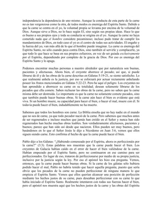 independencia la dependencia de uno mismo. Aunque la conducta de esta parte de la carne
no es tan vergonzosa como la otra, de todos modos es enemiga del Espíritu Santo. Debido a
que la carne se centra en el yo, la voluntad propia se levanta por encima de la voluntad de
Dios. Aunque sirve a Dios, no lo hace según El, sino según sus propias ideas. Hace lo que
es bueno a sus propios ojos y toda su conducta se origina en el yo. Aunque la carne no haya
cometido nada que el hombre considere pecaminoso; incluso pudo tratar de cumplir los
mandamientos de Dios, en todo caso el yo es el centro de todas sus actividades. El engaño y
la fuerza del yo, van más allá de lo que el hombre puede imaginar. La carne es enemiga del
Espíritu Santo, no sólo cuando peca contra Dios, sino también al servirle y complacerle, ya
que todo lo que hace se basa en sus propios esfuerzos, en vez de ser guiada exclusivamente
por el Espíritu, dependiendo por completo de la gracia de Dios. Por eso es enemiga del
Espíritu Santo y lo apaga.
Podemos encontrar muchas personas a nuestro alrededor que por naturaleza son buenas,
pacientes y afectuosas. Ahora bien, el creyente aborrece el pecado; así que, si puede
librarse de él y de las obras de la carne descritas en Gálatas 5:19-21, se siente satisfecho. Lo
que realmente anhela es la justicia, por eso se esforzará por actuar rectamente anhelando
poseer los frutos mencionados en Gálatas 5:22-23. Pero he aquí el peligro. Los creyentes no
han aprendido a aborrecer su carne en su totalidad; desean solamente librarse de los
pecados que ella comete. Saben rechazar las obras de la carne, pero no saben que la carne
misma debe ser destruida. Lo importante es que la carne no solamente comete pecados, sino
que también puede hacer buenas obras. Si la carne aún hace el bien es evidente que está
viva. Si un hombre muere, su capacidad para hacer el bien, o hacer el mal, muere con él. Si
todavía puede hacer el bien, indudablemente no ha muerto.
Sabemos que todos los hombres son carne. La Biblia enseña que no hay nadie en el mundo
que no sea de carne, ya que todo pecador nació de la carne. Pero sabemos que muchos antes
de ser regenerados e incluso muchos que jamás han creído en el Señor y nunca han sido
regenerados han hecho muchas obras loables. Son verdaderamente afectuosos, pacientes y
buenos; parece que han sido así desde que nacieron. Ellos pueden ser muy buenos, pero
basándonos en lo que el Señor Jesús le dijo a Nicodemo en Juan 3:6, vemos que ellos
siguen siendo carne. Esto confirma el hecho de que la carne puede hacer el bien.
Pablo dijo a los Gálatas: “¿Habiendo comenzado por el Espíritu, ahora os perfeccionáis por
la carne?” (3:3). Estas palabras nos muestran que la carne puede hacer el bien. Los
creyentes de Galacia habían caído en el error de hacer el bien valiéndose de la carne.
Habían empezado por el Espíritu Santo, pero no continuaron en ese camino para ser
perfeccionados. En lugar de eso, trataron de perfeccionarse por medio de su propia justicia,
inclusive por la justicia según la ley. Por eso el apóstol les hizo esa pregunta. Vemos,
entonces, que la carne puede hacer buenas obras. Si la carne de los gálatas sólo hubiera
podido hacer el mal, Pablo no habría tenido que hacer aquella pregunta, puesto que sería
obvio que los pecados de la carne no pueden perfeccionar de ninguna manera lo que
empieza el Espíritu Santo. Vemos que ellos querían alcanzar una posición de perfección
mediante los hechos justos de su carne, pues deseaban perfeccionar con su carne lo que
había iniciado el Espíritu Santo. Realmente intentaron con todas sus fuerzas hacer el bien,
pero el apóstol nos muestra aquí que los hechos justos de la carne y las obras del Espíritu

 