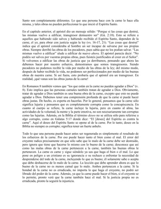 Santo son completamente diferentes. Lo que una persona hace con la carne lo hace ella
misma, y tales obras no pueden perfeccionar lo que inició el Espíritu Santo.
En el capítulo anterior, el apóstol dio un mensaje sólido: “Porque si las cosas que destruí,
las mismas vuelvo a edificar, transgresor demuestro ser” (Gá. 2:18). Esto se refiere a
aquellos que habiendo sido salvos y habiendo recibido el Espíritu Santo, dependen de la
carne, el yo, para obrar con justicia según la ley (vs. 16-17, 21). “Las cosas que destruí”
indica que el apóstol consideraba al hombre un ser incapaz de salvarse por sus propias
obras. Siempre derribó las obras de los pecadores, pues sabía que no los podían salvar. “Las
mismas vuelvo a edificar” alude a edificar de nuevo ahora. El apóstol parecía decir: “No
podéis ser salvos por vuestras propias obras, pues fuisteis justificados al creer en el Señor”.
Si volvemos a edificar las obras de justicia que ya derribamos, pensando que ahora las
debemos hacer por nuestro esfuerzo, demostramos que somos transgresores. Siendo
pecadores no podemos recibir la vida por medio de las obras de la ley; del mismo modo,
después de haber recibido la vida, no podemos ser perfeccionados por medio de las buenas
obras de nuestra carne. Si así fuera, esto probaría que el apóstol era un transgresor. En
realidad, ¡qué vanas son las obras justas de la carne!
En Romanos 8 también vemos que “los que están en la carne no pueden agradar a Dios” (v.
8). Esto implica que las personas carnales también tratan de agradar a Dios. Obviamente,
tratar de agradar a Dios también es una buena obra de la carne, excepto que esto no puede
agradar a Dios. Debemos tener una comprensión profunda de que la carne sí puede hacer
obras justas. De hecho, es experta en hacerlas. Por lo general, pensamos que la carne sólo
significa lujuria y pensamos que es completamente corrupta como la concupiscencia. En
cuanto al cuerpo se refiere, la carne incluye la lujuria, pero en cuanto al alma, las
actividades de la voluntad, la mente y la parte emotiva, no son necesariamente tan corruptas
como las lujurias. Además, en la Biblia el término deseo no se utiliza sólo para referirse a
algo corrupto, como en Gálatas 5:17 donde dice: “El [deseo] del Espíritu es contra la
carne”. Aquí el deseo del Espíritu Santo se opone al de la carne. Por lo tanto, deseo en la
Biblia no siempre es corrupto; significa tener un fuerte anhelo.
Todo lo que una persona puede hacer antes ser regenerada es simplemente el resultado de
los esfuerzos de la carne. Por eso puede hacer tanto el bien como el mal. El error del
creyente radica precisamente en que sólo sabe que lo malo de la carne debe ser destruido,
pero ignora que tiene que hacerse lo mismo con lo bueno de la carne; desconoce que así
como las malas obras de la carne pertenecen a la carne, también las buenas obras le
pertenecen. La carne es carne y sigue siéndolo ya sea que haga el bien o el mal. Lo que
pone en peligro a un cristiano es su ignorancia o su rechazo a enfrentar la necesidad de
desprenderse del todo de la carne, incluyendo lo que es bueno; él solamente sabe o acepta
que debe deshacerse de lo malo de la carne. La lección que debe aprender ahora es que lo
bueno de la carne no es menos carnal que lo malo. Ambos pertenecen a la carne. Si la
bondad de la carne no es erradicada, no importa lo que haga el creyente, no podrá ser
librado del poder de la carne. Además, ya que la carne puede hacer el bien, si el creyente se
lo permite, pronto verá que la carne también hace el mal. Si la justicia propia no es
erradicada, pronto la seguirá la injusticia.

 