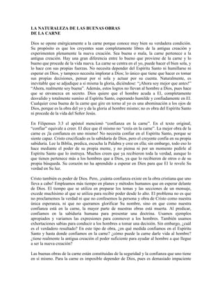 LA NATURALEZA DE LAS BUENAS OBRAS
DE LA CARNE
Dios se opone enérgicamente a la carne porque conoce muy bien su verdadera condición.
Su propósito es que los creyentes sean completamente libres de la antigua creación y
experimenten plenamente la nueva creación. Sea buena o mala, la carne pertenece a la
antigua creación. Hay una gran diferencia entre lo bueno que proviene de la carne y lo
bueno que procede de la vida nueva. La carne se centra en el yo, puede hacer el bien sola, y
lo hace con sus propias fuerzas. No necesita depender del Espíritu Santo ni humillarse ni
esperar en Dios, y tampoco necesita implorar a Dios; lo único que tiene que hacer es tomar
sus propias decisiones, pensar por sí sola y actuar por su cuenta. Naturalmente, es
inevitable que se adjudique a sí misma la gloria, diciéndose: “¡Ahora soy mejor que antes!”
“Ahora, realmente soy buena”. Además, estos logros no llevan al hombre a Dios, pues hace
que se envanezca en secreto. Dios quiere que el hombre acuda a El, completamente
desvalido y totalmente sumiso al Espíritu Santo, esperando humilde y confiadamente en El.
Cualquier cosa buena de la carne que gire en torno al yo es una abominación a los ojos de
Dios, porque es la obra del yo y da la gloria al hombre mismo; no es obra del Espíritu Santo
ni procede de la vida del Señor Jesús.
En Filipenses 3:3 el apóstol mencionó “confianza en la carne”. En el texto original,
“confiar” equivale a creer. El dice que él mismo no “creía en la carne”. La mejor obra de la
carne es ¡la confianza en uno mismo! No necesita confiar en el Espíritu Santo, porque se
siente capaz. Cristo crucificado es la sabiduría de Dios, pero el creyente confía en su propia
sabiduría. Lee la Biblia, predica, escucha la Palabra y cree en ella; sin embargo, todo eso lo
hace mediante el poder de su propia mente, y no piensa ni por un momento pedirle al
Espíritu Santo que lo instruya. Muchos creen que ya recibieron toda la verdad, aunque lo
que tienen pertenece más a los hombres que a Dios, ya que lo recibieron de otros o de su
propia búsqueda. Su corazón no ha aprendido a esperar en Dios para que El le revele Su
verdad en Su luz.
Cristo también es poder de Dios. Pero, ¡cuánta confianza existe en la obra cristiana que uno
lleva a cabo! Empleamos más tiempo en planes y métodos humanos que en esperar delante
de Dios. El tiempo que se utiliza en preparar los temas y las secciones de un mensaje,
excede muchísimo al que se utiliza para recibir poder desde lo alto. El problema no es que
no proclamemos la verdad ni que no confesemos la persona y obra de Cristo como nuestra
única esperanza, ni que no queramos glorificar Su nombre, sino en que como nuestra
confianza está en la carne, la mayor parte de nuestras obras está muerta. Al predicar,
confiamos en la sabiduría humana para presentar una doctrina. Usamos ejemplos
apropiados y variamos las expresiones para conmover a los hombres. También usamos
exhortaciones sabias para conducir a los hombres a tomar una decisión. Sin embargo, ¿cuál
es el verdadero resultado? En este tipo de obra, ¿en qué medida confiamos en el Espíritu
Santo y hasta donde confiamos en la carne? ¿cómo puede la carne darle vida al hombre?
¿tiene realmente la antigua creación el poder suficiente para ayudar al hombre a que llegue
a ser la nueva creación?
Las buenas obras de la carne están constituidas de la seguridad y la confianza que uno tiene
en sí mismo. Para la carne es imposible depender de Dios, pues es demasiado impaciente

 