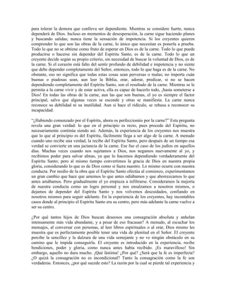 para tolerar la demora que conlleva ser dependiente. Mientras se considere fuerte, nunca
dependerá de Dios. Incluso en momentos de desesperación, la carne sigue haciendo planes
y buscando salidas; nunca tiene la sensación de impotencia. Si los creyentes quieren
comprender lo que son las obras de la carne, lo único que necesitan es ponerla a prueba.
Todo lo que no se obtiene como fruto de esperar en Dios es de la carne. Todo lo que puede
producirse o hacerse sin depender del Espíritu Santo, es de la carne. Todo lo que un
creyente decide según su propio criterio, sin necesidad de buscar la voluntad de Dios, es de
la carne. Si el corazón está falto del sentir profundo de debilidad e impotencia y no siente
que debe depender completamente del Señor, entonces, todo lo que haga es de la carne. No
obstante, eso no significa que todas estas cosas sean perversas o malas; no importa cuán
buenas o piadosas sean, aun leer la Biblia, orar, adorar, predicar, si no se hacen
dependiendo completamente del Espíritu Santo, son el resultado de la carne. Mientras se le
permita a la carne vivir y de estar activa, ella es capaz de hacerlo todo, ¡hasta someterse a
Dios! En todas las obras de la carne, aun las que son buenas, el yo es siempre el factor
principal, salvo que algunas veces se esconde y otras se manifiesta. La carne nunca
reconoce su debilidad ni su inutilidad. Aun si hace el ridículo, se rehusa a reconocer su
incapacidad.
“¿Habiendo comenzado por el Espíritu, ahora os perfeccionáis por la carne?” Esta pregunta
revela una gran verdad: lo que en el principio es recto, pues procede del Espíritu, no
necesariamente continúa siendo así. Además, la experiencia de los creyentes nos muestra
que lo que al principio es del Espíritu, fácilmente llega a ser algo de la carne. A menudo
cuando uno recibe una verdad, la recibe del Espíritu Santo, pero después de un tiempo esa
verdad se convierte en una jactancia de la carne. Ese fue el caso de los judíos en aquellos
días. Muchas veces cuando nos sujetamos a Dios, nos negamos nuevamente al yo, y
recibimos poder para salvar almas, ya que lo hacemos dependiendo verdaderamente del
Espíritu Santo; pero al mismo tiempo convertimos la gracia de Dios en nuestra propia
gloria, considerando lo que es de Dios como si fuera nuestro. Lo mismo ocurre con nuestra
conducta. Por medio de la obra que el Espíritu Santo efectúa al comienzo, experimentamos
un gran cambio que hace que amemos lo que antes odiábamos y que aborrezcamos lo que
antes amábamos. Pero gradualmente el yo empieza a infiltrarse. Consideramos la mejoría
de nuestra conducta como un logro personal y nos ensalzamos a nosotros mismos, o
dejamos de depender del Espíritu Santo y nos volvemos descuidados, confiando en
nosotros mismos para seguir adelante. En la experiencia de los creyentes, hay incontables
casos donde al principio el Espíritu Santo era su centro, pero más adelante la carne vuelve a
ser su centro.
¿Por qué tantos hijos de Dios buscan deseosos una consagración absoluta y anhelan
intensamente más vida abundante, y a pesar de eso fracasan? A menudo, al escuchar los
mensajes, al conversar con personas, al leer libros espirituales o al orar, Dios mismo les
muestra que es perfectamente posible tener una vida de plenitud en el Señor. El creyente
percibe la sencillez y la dulzura de una vida semejante y no ve ningún obstáculo en su
camino que le impida conseguirla. El creyente es introducido en la experiencia, recibe
bendiciones, poder y gloria, como nunca antes había recibido. ¡Es maravilloso! Sin
embargo, aquello no dura mucho. ¡Qué lástima! ¿Por qué? ¿Será que la fe es imperfecta?
¿O quizá la consagración no es incondicional? Tanto la consagración como la fe son
verdaderas. Entonces, ¿por qué sucede esto? La razón por la cual se pierde tal experiencia y

 