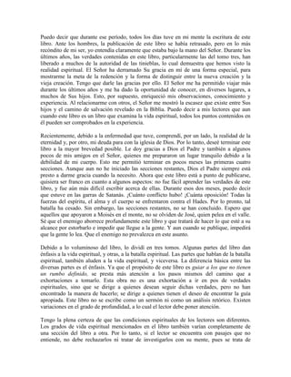 Puedo decir que durante ese período, todos los días tuve en mi mente la escritura de este
libro. Ante los hombres, la publicación de este libro se había retrasado, pero en lo más
recóndito de mi ser, yo entendía claramente que estaba bajo la mano del Señor. Durante los
últimos años, las verdades contenidas en este libro, particularmente las del tomo tres, han
liberado a muchos de la autoridad de las tinieblas, lo cual demuestra que hemos visto la
realidad espiritual. El Señor ha derramado Su gracia en mí de una forma especial, para
mostrarme la meta de la redención y la forma de distinguir entre la nueva creación y la
vieja creación. Tengo que darle las gracias por ello. El Señor me ha permitido viajar más
durante los últimos años y me ha dado la oportunidad de conocer, en diversos lugares, a
muchos de Sus hijos. Esto, por supuesto, enriqueció mis observaciones, conocimiento y
experiencia. Al relacionarme con otros, el Señor me mostró la escasez que existe entre Sus
hijos y el camino de salvación revelado en la Biblia. Puedo decir a mis lectores que aun
cuando este libro es un libro que examina la vida espiritual, todos los puntos contenidos en
él pueden ser comprobados en la experiencia.
Recientemente, debido a la enfermedad que tuve, comprendí, por un lado, la realidad de la
eternidad y, por otro, mi deuda para con la iglesia de Dios. Por lo tanto, deseé terminar este
libro a la mayor brevedad posible. Le doy gracias a Dios el Padre y también a algunos
pocos de mis amigos en el Señor, quienes me prepararon un lugar tranquilo debido a la
debilidad de mi cuerpo. Esto me permitió terminar en pocos meses las primeras cuatro
secciones. Aunque aun no he iniciado las secciones restantes, Dios el Padre siempre está
presto a darme gracia cuando la necesito. Ahora que este libro está a punto de publicarse,
quisiera ser franco en cuanto a algunos aspectos: no fue fácil aprender las verdades de este
libro, y fue aún más difícil escribir acerca de ellas. Durante esos dos meses, puedo decir
que estuve en las garras de Satanás. ¡Cuánto conflicto hubo! ¡Cuánta oposición! Todas la
fuerzas del espíritu, el alma y el cuerpo se enfrentaron contra el Hades. Por lo pronto, tal
batalla ha cesado. Sin embargo, las secciones restantes, no se han concluido. Espero que
aquellos que apoyaron a Moisés en el monte, no se olviden de José, quien pelea en el valle.
Sé que el enemigo aborrece profundamente este libro y que tratará de hacer lo que esté a su
alcance por estorbarlo e impedir que llegue a la gente. Y aun cuando se publique, impedirá
que la gente lo lea. Que el enemigo no prevalezca en este asunto.
Debido a lo voluminoso del libro, lo dividí en tres tomos. Algunas partes del libro dan
énfasis a la vida espiritual, y otras, a la batalla espiritual. Las partes que hablan de la batalla
espiritual, también aluden a la vida espiritual, y viceversa. La diferencia básica entre las
diversas partes es el énfasis. Ya que el propósito de este libro es guiar a los que no tienen
un rumbo definido, se presta más atención a los pasos mismos del camino que a
exhortaciones a tomarlo. Esta obra no es una exhortación a ir en pos de verdades
espirituales, sino que se dirige a quienes desean seguir dichas verdades, pero no han
encontrado la manera de hacerlo; se dirige a quienes tienen el deseo de encontrar la guía
apropiada. Este libro no se escribe como un sermón ni como un análisis retórico. Existen
variaciones en el grado de profundidad, a lo cual el lector debe poner atención.
Tengo la plena certeza de que las condiciones espirituales de los lectores son diferentes.
Los grados de vida espiritual mencionados en el libro también varían completamente de
una sección del libro a otra. Por lo tanto, si el lector se encuentra con pasajes que no
entiende, no debe rechazarlos ni tratar de investigarlos con su mente, pues se trata de

 