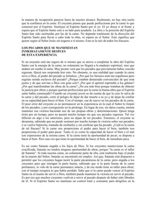 la manera de recuperarla parecen fuera de nuestro alcance. Realmente, no hay otra razón
que la confianza en la carne. El creyente piensa que puede perfeccionar por la carne lo que
comenzó por el Espíritu. Sustituye al Espíritu Santo por el yo. El yo desea ir al frente y
espera que el Espíritu Santo esté a su lado para ayudarle. La obra y la posición del Espíritu
Santo han sido sustituidas por las de la carne. No depende totalmente de la dirección del
Espíritu Santo para llevar a cabo toda la obra, ni espera en el Señor. Esto significa que
quiere seguir al Señor Jesús sin negarse a sí mismo. Esta es la raíz de todos los fracasos.
LOS PECADOS QUE SE MANIFIESTAN
INMEDIATAMENTE DESPUES
DE ESTA EXPERIENCIA
Si un creyente está tan seguro de sí mismo que se atreve a completar la obra del Espíritu
Santo con la energía de la carne, no solamente no llegará a la madurez espiritual, sino que
andará sin rumbo ni meta. Muy pronto verá que los pecados que previamente había vencido
regresan. Quizá nos sorprenda leer esto. No obstante, es una realidad que cuando la carne
sirve a Dios, el poder del pecado se fortalece. ¿Por qué los fariseos eran tan orgullosos pero
seguían siendo esclavos del pecado? ¿Porque estaban demasiado convencidos de que eran
justos y de que servían a Dios con gran celo? ¿Por qué el apóstol reprendió a los gálatas?
¿Por qué manifestaban las obras de la carne? ¿No era más bien porque trataban de obtener
la justicia por obras y porque querían perfeccionar por la carne la buena obra que el Espíritu
santo había comenzado? Cuando un creyente joven se da cuenta de que la cruz lo salva de
la carne y del pecado, corre el peligro de dejar de dar muerte a su yo y de dejar de confiar
en su capacidad para hacer el bien. Con el tiempo, cae de nuevo en los pecados de la carne.
El peor error del creyente es no permanecer en la experiencia en la cual el Señor lo limpió
de los pecados; y por consiguiente no la prolonga. En lugar de eso, sin darse cuenta, intenta
mantener esa victoria haciendo uso de sus propias obras y determinaciones. Quizá tenga
éxito por un tiempo, pero no pasará mucho tiempo sin que sus pecados regresen. Tal vez
difieran en algo a los anteriores, pero no dejan de ser pecados. Entonces, el creyente se
desanima, sabiendo que no puede sostener por mucho tiempo la victoria sobre sus pecados;
o se vuelve hipócrita, tratando de ocultarlos y sin confesar que ha pecado. ¿Cuál es la razón
de tal fracaso? Si la carne nos proporciona el poder para hacer el bien, también nos
proporciona el poder para pecar. Tanto el yo como la capacidad de hacer el bien o el mal
son expresiones de la misma carne. Si la carne tiene la oportunidad de pecar, se dispone a
hacer el bien. Pero una vez que tiene la oportunidad de hacer el bien, de inmediato peca.
Es así como Satanás engaña a los hijos de Dios. Si los creyentes mantuvieran la carne
crucificada, Satanás no tendría ninguna oportunidad de obrar, porque “la carne es el taller
de Satanás”. Si toda nuestra carne, no solamente parte de ella, está realmente bajo el poder
de la muerte del Señor, Satanás se encontrará sin empleo. Así que, Satanás está dispuesto a
permitir que los creyentes hagan morir la parte pecaminosa de la carne, pero engaña a los
creyentes para que retengan la parte buena, sabiendo que si la parte buena de la carne
permanece, la vida de la carne permanece intacta, y de ese modo tiene su taller para obrar;
con el tiempo recupera lo que había perdido. Sabe que si la carne puede vencer al Espíritu
Santo en el asunto de servir a Dios, también puede mantener la victoria en servir al pecado.
Es por eso que muchos creyentes vuelven a servir al pecado después de haber sido librados
de él. Si el Espíritu Santo no mantiene un control total y constante para dirigirlos en la

 