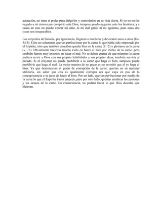 adoración, no tiene el poder para dirigirlos y controlarlos en su vida diaria. Si yo no me he
negado a mí mismo por completo ante Dios, tampoco puedo negarme ante los hombres; y a
causa de esto no puedo vencer mi odio, ni mi mal genio ni mi egoísmo, pues estas dos
cosas son inseparables.
Los creyentes de Galacia, por ignorancia, llegaron a morderse y devorarse unos a otros (Gá.
5:15). Ellos no solamente querían perfeccionar por la carne lo que había sido empezado por
el Espíritu, sino que también deseaban quedar bien en la carne (6:12) y gloriarse en la carne
(v. 13). Obviamente tuvieron mucho éxito en hacer el bien por medio de la carne, pero
también fueron muy exitosos en hacer el mal. No se daban cuenta de que mientras la carne
pudiera servir a Dios con sus propias habilidades y sus propias ideas; también serviría al
pecado. Si el creyente no puede prohibirle a la carne que haga el bien, tampoco puede
prohibirle que haga el mal. La mejor manera de no pecar es no permitir que el yo haga el
bien. Ya que desconocían el grado de corrupción de la carne, querían en su necedad
utilizarla, sin saber que ella es igualmente corrupta sea que vaya en pos de la
concupiscencia o se jacte de hacer el bien. Por un lado, querían perfeccionar por medio de
la carne lo que el Espíritu Santo empezó, pero por otro lado, querían erradicar las pasiones
y los deseos de la carne. En consecuencia, no podían hacer lo que Dios deseaba que
hicieran.

 