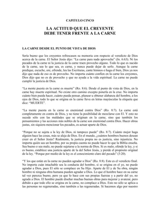 CAPITULO CINCO

LA ACTITUD QUE EL CREYENTE
DEBE TENER FRENTE A LA CARNE

LA CARNE DESDE EL PUNTO DE VISTA DE DIOS
Sería bueno que los creyentes refrescasen su memoria con respecto al veredicto de Dios
acerca de la carne. El Señor Jesús dijo: “La carne para nada aprovecha” (Jn. 6:63). Ni los
pecados de la carne ni la justicia de la carne traen provecho alguno. Todo lo que es nacido
de la carne, sea lo que sea, es carne, y nunca puede dejar de serlo. Aunque la carne
predique, escuche, ore, ofrende, lea las Escrituras, cante himnos o haga el bien, Dios ya nos
dijo que nada de eso es de provecho. No importa cuánto confíen en la carne los creyentes,
Dios dijo que no es de provecho y que no ayuda a la vida espiritual. La carne no puede
cumplir la justicia de Dios.
“La mente puesta en la carne es muerte” (Ro. 8:6). Desde el punto de vista de Dios, en la
carne hay muerte espiritual. No existe otro camino excepto ponerla en la cruz. No importa
cuánto bien pueda hacer, cuánto pueda pensar, planear u obtener alabanza del hombre, a los
ojos de Dios, todo lo que se origina en la carne lleva en letras mayúsculas la etiqueta que
dice: “MUERTE”.
“La mente puesta en la carne es enemistad contra Dios” (Ro. 8:7). La carne está
completamente en contra de Dios, y no tiene la posibilidad de mezclarse con El. Y esto no
sucede sólo con las maldades que se originan en la carne, sino que también los
pensamientos y las acciones más nobles de la carne son enemistad contra Dios. Hacer obras
justas, sin siquiera mencionar los pecados, es actuar aparte de Dios.
“Porque no se sujeta a la ley de Dios, ni tampoco puede” (Ro. 8:7). Cuánto mejor haga
alguien hace las cosas, más se aleja de Dios. En el mundo, ¿cuántos hombres buenos desean
creer en el Señor Jesús? Realmente, la justicia propia no es justicia, sino injusticia. No
importa quién sea un hombre, por su propia cuenta no puede hacer lo que la Biblia enseña.
Sea bueno o sea malo, no puede sujetarse a la norma de Dios. Si es malo, ofende la ley, y si
es bueno, establece una justicia aparte de la del Señor Jesús, y pierde el propósito original
de la ley. “Porque por medio de la ley es el conocimiento claro del pecado” (3:20).
“Y los que están en la carne no pueden agradar a Dios” (Ro. 8:8). Este es el veredicto final.
No importa cuán intachable sea la conducta del hombre, si se origina en el yo, no puede
agradar a Dios, pues El sólo se complace en Su Hijo. Aparte de El y de Su obra, ningún
hombre ni ninguna obra humana pueden agradar a Dios. Lo que el hombre hace en su carne
tal vez parezca bueno, pero ya que lo hace con sus propias fuerzas y a partir del yo, no
agrada a Dios. El hombre puede diseñar muchas buenas obras para mejorar y avanzar, pero
debido a que todo ello se origina en la carne, no complace a Dios. Esto no sólo se aplica a
las personas no regeneradas, sino también a las regeneradas. Si hacemos algo por nuestro

 