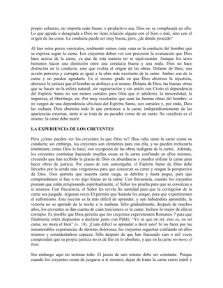 propio esfuerzo, no importa cuán bueno o productivo sea, Dios no se complacerá en ello.
Lo que agrada o desagrada a Dios no tiene relación alguna con el bien o mal, sino con el
origen de las cosas. La conducta puede ser muy buena, pero, ¿de dónde procede?
Al leer estos pocos versículos, realmente vemos cuán vana es la conducta del hombre que
se expresa según la carne. Los creyentes deben ver con precisión la evaluación que Dios
hace acerca de la carne, ya que de esta manera no se equivocarán. Aunque los seres
humanos hacen una distinción entre una conducta buena y una mala, Dios no hace
distinción en la conducta, sino que evalúa el origen de las obras. Delante de Dios, una
acción perversa y corrupta es igual a la obra más excelente de la carne. Ambas son de la
carne y no pueden agradarle. En el mismo grado en que Dios aborrece la injusticia,
aborrece la justicia que el hombre se atribuye a sí mismo. Delante de Dios, las buenas obras
que se hacen en la esfera natural, sin regeneración y sin unión con Cristo ni dependencia
del Espíritu Santo no son menos carnales para Dios que el adulterio, la inmoralidad, la
impureza, el libertinaje, etc. Por muy excelentes que sean las buenas obras del hombre, si
no surgen de una dependencia absoluta del Espíritu Santo, son carnales y, por ende, Dios
las rechaza. Dios abomina todo lo que pertenece a la carne, independientemente de las
apariencias externas, tanto si se trata de un pecador como de un santo. Su veredicto es el
mismo: la carne debe morir.
LA EXPERIENCIA DE LOS CREYENTES
Pero ¿cómo pueden ver los creyentes lo que Dios ve? Dios odia tanto la carne como su
conducta; sin embargo, los creyentes son clementes para con ella, y no pueden rechazarla
totalmente, como Dios lo hace, con excepción de las obras malignas de la carne,. Además,
los creyentes continúan haciendo muchas cosas en la carne confiando en ellos mismos,
creyendo que han recibido la gracia de Dios en abundancia y pueden utilizar la carne para
hacer obras de justicia. Por causa de este autoengaño, el Espíritu Santo de Dios debe
llevarles por la senda más vergonzosa para que conozcan su carne y tengan la perspectiva
de Dios. Dios permite que nuestra carne caiga, se debilite y hasta peque, para que
comprendamos si hay o no algo bueno en la carne. Con frecuencia, cuando los creyentes
piensan que están progresando espiritualmente, el Señor los prueba para que se conozcan a
sí mismos. Con frecuencia, el Señor les revela Su santidad para que la corrupción de la
carne sea juzgada. Algunas veces El permite que Satanás les ataque, para que experimenten
el sufrimiento. Esta lección es la más difícil de aprender, y aun habiéndola aprendido, la
victoria no se aprende de la noche a la mañana. Sólo gradualmente, después de muchos
años, los creyentes se dan cuenta de cuán traicionera es la carne. Incluso lo mejor de ella es
corrupto. Es posible que Dios permita que los creyentes experimenten Romanos 7 para que
finalmente estén dispuestos a declarar junto con Pablo: “Yo sé que en mí, esto es, en mi
carne, no mora el bien” (v. 18). ¡Cuán difícil es aprender a decir esto! Si no fuera por las
innumerables experiencias de derrotas dolorosas, los creyentes seguirían confiando en ellos
mismos y considerándose capaces. Sólo después de que han fracasado cien o mil veces
comprenden que su propia justicia no es de fiar en lo absoluto, y que en la carne no mora el
bien.
Sin embargo aquí no termina todo. El juicio de uno mismo debe ser constante. Porque
cuando los creyentes cesan de juzgarse a sí mismos, dejan de tratar la carne como inútil y

 