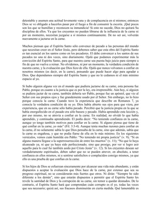 detestable y asumen una actitud levemente vana y de complacencia en sí mismos; entonces
Dios se ve obligado a hacerlos pasar por el fuego a fin de consumir la escoria. ¡Qué pocos
son los que se humillan y reconocen su inmundicia! Si esto no sucede, Dios no quitará Su
disciplina de ellos. Ya que los creyentes no pueden librarse de la influencia de la carne ni
por un momento, necesitan juzgarse a sí mismos continuamente. De no ser así, volverán
nuevamente a jactarse en la carne.
Muchos piensan que el Espíritu Santo sólo convence de pecado a las personas del mundo
que necesitan creer en el Señor Jesús, pero debemos saber que esta obra del Espíritu Santo
es tan esencial en los santos como en los pecadores. El debe convencer a los santos de sus
pecados no una ni dos veces, sino diariamente. Ojalá que podamos experimentar más la
convicción del Espíritu Santo, para que nuestra carne sea puesta bajo juicio para siempre a
fin de que no vuelva a reinar. No olvidemos, ni por un momento, la verdadera condición de
nuestra carne, y la evaluación que Dios hizo de ella. Ojalá que nunca volvamos a confiar en
nosotros mismos (es decir, en la carne), pensando que puede hacer algo para agradar a
Dios. Que dependamos siempre del Espíritu Santo y que no le cedamos ni el más mínimo
espacio al yo.
Si hubo alguien alguna vez en el mundo que pudiera jactarse de su carne, esta persona fue
Pablo, porque en cuanto a la justicia que es por la ley, era irreprensible. Aún hoy, si alguien
se pudiera jactar de su carne, también debería ser Pablo, porque fue un apóstol, que vio al
Señor con sus propios ojos y fue grandemente usado por el Señor. Sin embargo, no lo hizo
porque conocía la carne. Cuando tuvo la experiencia que describe en Romanos 7, ya
conocía la verdadera condición de su yo. Dios había abierto sus ojos para que viera, por
experiencia, que en su carne sólo había pecado. Percibió que la justicia propia en la que se
había enorgullecido en el pasado era sólo basura y pecado. Había aprendido esta lección y,
por eso mismo, no se atrevía a confiar en la carne. En realidad, no olvidó lo que había
aprendido, y continuaba aprendiendo. El podía decir: “No teniendo confianza en la carne,
aunque yo tengo también motivos para confiar en la carne. Si alguno piensa que tiene de
qué confiar en la carne, yo más” (Fil. 3:3-4). Aunque tenía muchas razones para confiar en
la carne, él no solamente sabía lo que Dios pensaba de la carne, sino que además, sabía que
la carne es engañosa, y que no podía fiarse de ella en lo más mínimo. En los siguientes
versículos, vemos cuán humilde era Pablo: “No teniendo mi propia justicia” (v. 9); “Si en
alguna manera llegase a la superresurrección de entre los muertos” (v. 11); “No que lo haya
alcanzado ya, ni que ya haya sido perfeccionado; sino que prosigo, por ver si logro asir
aquello para lo cual fui también asido por Cristo Jesús” (v. 12). Si los creyentes desean ser
verdaderamente espirituales, deben saber que no se pueden atrever, en absoluto, a tener
confianza en ellos mismos, ni a sentirse satisfechos o complacidos consigo mismos, ya que
ello es una prueba de que confían en la carne.
Si los hijos de Dios se esfuerzan sinceramente por alcanzar una vida más abundante, y están
dispuestos a aceptar la evaluación que Dios hace de la carne, por extenso que sea su
progreso espiritual, no se considerarán más fuertes que otros. Ni dirán: “Siempre he sido
diferente a los demás”, sino que estarán dispuestos a permitir que el Espíritu Santo les
revele la santidad de Dios y la corrupción de su carne, sin temor a quedar desnudos. De lo
contrario, el Espíritu Santo hará que comprendan cuán corrupto es el yo, todas las veces
que sea necesario; quizá así, sus fracasos disminuirán en cierta medida. Qué lamentable es

 
