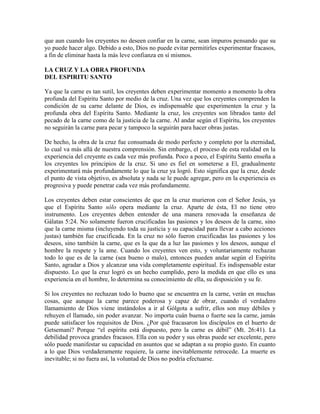 que aun cuando los creyentes no deseen confiar en la carne, sean impuros pensando que su
yo puede hacer algo. Debido a esto, Dios no puede evitar permitirles experimentar fracasos,
a fin de eliminar hasta la más leve confianza en sí mismos.
LA CRUZ Y LA OBRA PROFUNDA
DEL ESPIRITU SANTO
Ya que la carne es tan sutil, los creyentes deben experimentar momento a momento la obra
profunda del Espíritu Santo por medio de la cruz. Una vez que los creyentes comprenden la
condición de su carne delante de Dios, es indispensable que experimenten la cruz y la
profunda obra del Espíritu Santo. Mediante la cruz, los creyentes son librados tanto del
pecado de la carne como de la justicia de la carne. Al andar según el Espíritu, los creyentes
no seguirán la carne para pecar y tampoco la seguirán para hacer obras justas.
De hecho, la obra de la cruz fue consumada de modo perfecto y completo por la eternidad,
lo cual va más allá de nuestra comprensión. Sin embargo, el proceso de esta realidad en la
experiencia del creyente es cada vez más profunda. Poco a poco, el Espíritu Santo enseña a
los creyentes los principios de la cruz. Si uno es fiel en someterse a El, gradualmente
experimentará más profundamente lo que la cruz ya logró. Esto significa que la cruz, desde
el punto de vista objetivo, es absoluta y nada se le puede agregar, pero en la experiencia es
progresiva y puede penetrar cada vez más profundamente.
Los creyentes deben estar conscientes de que en la cruz murieron con el Señor Jesús, ya
que el Espíritu Santo sólo opera mediante la cruz. Aparte de ésta, El no tiene otro
instrumento. Los creyentes deben entender de una manera renovada la enseñanza de
Gálatas 5:24. No solamente fueron crucificadas las pasiones y los deseos de la carne, sino
que la carne misma (incluyendo toda su justicia y su capacidad para llevar a cabo acciones
justas) también fue crucificada. En la cruz no sólo fueron crucificadas las pasiones y los
deseos, sino también la carne, que es la que da a luz las pasiones y los deseos, aunque el
hombre la respete y la ame. Cuando los creyentes ven esto, y voluntariamente rechazan
todo lo que es de la carne (sea bueno o malo), entonces pueden andar según el Espíritu
Santo, agradar a Dios y alcanzar una vida completamente espiritual. Es indispensable estar
dispuesto. Lo que la cruz logró es un hecho cumplido, pero la medida en que ello es una
experiencia en el hombre, lo determina su conocimiento de ella, su disposición y su fe.
Si los creyentes no rechazan todo lo bueno que se encuentra en la carne, verán en muchas
cosas, que aunque la carne parece poderosa y capaz de obrar, cuando el verdadero
llamamiento de Dios viene instándolos a ir al Gólgota a sufrir, ellos son muy débiles y
rehuyen el llamado, sin poder avanzar. No importa cuán buena o fuerte sea la carne, jamás
puede satisfacer los requisitos de Dios. ¿Por qué fracasaron los discípulos en el huerto de
Getsemaní? Porque “el espíritu está dispuesto, pero la carne es débil” (Mt. 26:41). La
debilidad provoca grandes fracasos. Ella con su poder y sus obras puede ser excelente, pero
sólo puede manifestar su capacidad en asuntos que se adaptan a su propio gusto. En cuanto
a lo que Dios verdaderamente requiere, la carne inevitablemente retrocede. La muerte es
inevitable; si no fuera así, la voluntad de Dios no podría efectuarse.

 