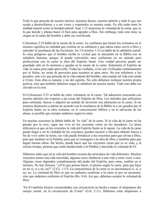 Todo lo que procede de nuestro interior, nuestros deseos, nuestra opinión y todo lo que nos
ayuda a desarrollarnos y a ser vistos y respetados es nuestra carne. En ella están tanto la
maldad natural como la bondad natural. Juan 1:13 menciona la voluntad de la carne, que es
la que decide y planea hacer el bien para agradar a Dios. Sin embargo, todo esto tiene su
origen en la carne del hombre y debe ser crucificado.
Colosenses 2:18 habla de la mente de la carne. La confianza que tienen los cristianos en sí
mismos significa en realidad que confían en su sabiduría y que saben cómo servir a Dios y
entender la enseñanza de las Escrituras. En 2 Corintios 1:12 se habla de la sabiduría carnal.
Es muy peligroso que el hombre reciba la verdad que se encuentra en la Biblia con su
sabiduría humana, porque él puede convertirlo muy sutilmente en un método para
perfeccionar con su carne la obra del Espíritu Santo. Una verdad preciosa puede ser
guardada sólo en la memoria y quedar en la mente de la carne. Solamente el Espíritu da
vida; la carne para nada aprovecha. Todas las verdades, si no son vivificadas continuamente
por el Señor, no serán de provecho para nosotros ni para otros. No nos referimos a los
pecados; sino a lo que procede de la vida natural del hombre, aún cuando tal vida esté unida
a Cristo. Esta obra es natural, y no del espíritu. No sólo debemos rechazar nuestra propia
justicia, sino que también debemos negar la sabiduría de nuestra mente. Todo esto debe ser
clavado en la cruz.
En Colosenses 2:23 se habla de culto voluntario en la carne. Tal adoración concuerda con
nuestra opinión con respecto a las cosas del Espíritu de Dios. Los métodos que utilizamos
para estimular, buscar o adquirir un sentido de devoción son adoración en la carne. Si no
estamos dispuestos a adorar de acuerdo con la enseñanza de la Biblia ni a ser guiados por el
Espíritu Santo en la obra cristiana, en el conocimiento bíblico y en la salvación de las
almas, es posible que siempre andemos según la carne.
En muchas ocasiones la Biblia habla de “la vida” de la carne. Si la vida de la carne no ha
pasado por la cruz, sigue tan viva en los creyentes como en los pecadores. La única
diferencia es que en los creyentes la vida del Espíritu Santo se le opone. La vida de la carne
puede llegar a ser la vitalidad de los creyentes; pueden recurrir a ella para obtener fuerza a
fin de vivir sobre la tierra; esa vida puede fortalecer a los creyentes para que sirvan a Dios,
para que mediten en la Palabra, para que se consagren a la obra de Dios y también para que
hagan buenas obras. De hecho, puede hacer que los creyentes crean que es su vida, y al
mismo tiempo, piensen que están obedeciendo a la Palabra y haciendo la voluntad de El.
Debemos saber que en la vida del hombre existen dos principios de vida diferentes. Muchos
creyentes tienen una vida mezclada, algunas veces obedecen a una vida y otras veces a otra.
Algunas veces dependen completamente del poder del Espíritu, pero otras, confían en sí
mismos. No hay firmeza. “¿O lo que pienso hacer, lo pienso según la carne, para que haya
en mí sí, sí y no, no?” (2 Co. 1:17). La característica de la carne es su inconstancia sí, sí, y
no, no. La voluntad de Dios es que no andemos conforme a la carne ni por un momento,
sino que andemos conforme al Espíritu (Ro. 8:4). Así que, debemos aceptar la voluntad de
Dios.
“En El también fuisteis circuncidados con circuncisión no hecha a mano, al despojaros del
cuerpo carnal, en la circuncisión de Cristo” (Col. 2:11). Debemos estar dispuestos a

 