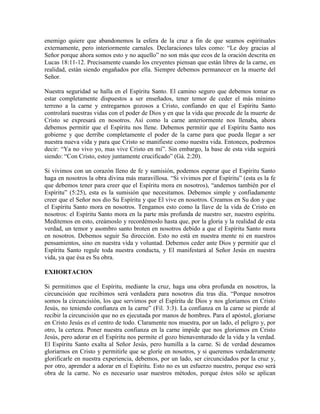 enemigo quiere que abandonemos la esfera de la cruz a fin de que seamos espirituales
externamente, pero interiormente carnales. Declaraciones tales como: “Le doy gracias al
Señor porque ahora somos esto y no aquello” no son más que ecos de la oración descrita en
Lucas 18:11-12. Precisamente cuando los creyentes piensan que están libres de la carne, en
realidad, están siendo engañados por ella. Siempre debemos permanecer en la muerte del
Señor.
Nuestra seguridad se halla en el Espíritu Santo. El camino seguro que debemos tomar es
estar completamente dispuestos a ser enseñados, tener temor de ceder el más mínimo
terreno a la carne y entregarnos gozosos a Cristo, confiando en que el Espíritu Santo
controlará nuestras vidas con el poder de Dios y en que la vida que procede de la muerte de
Cristo se expresará en nosotros. Así como la carne anteriormente nos llenaba, ahora
debemos permitir que el Espíritu nos llene. Debemos permitir que el Espíritu Santo nos
gobierne y que derribe completamente el poder de la carne para que pueda llegar a ser
nuestra nueva vida y para que Cristo se manifieste como nuestra vida. Entonces, podremos
decir: “Ya no vivo yo, mas vive Cristo en mí”. Sin embargo, la base de esta vida seguirá
siendo: “Con Cristo, estoy juntamente crucificado” (Gá. 2:20).
Si vivimos con un corazón lleno de fe y sumisión, podemos esperar que el Espíritu Santo
haga en nosotros la obra divina más maravillosa. “Si vivimos por el Espíritu” (esta es la fe
que debemos tener para creer que el Espíritu mora en nosotros), “andemos también por el
Espíritu” (5:25), esta es la sumisión que necesitamos. Debemos simple y confiadamente
creer que el Señor nos dio Su Espíritu y que El vive en nosotros. Creamos en Su don y que
el Espíritu Santo mora en nosotros. Tengamos esto como la llave de la vida de Cristo en
nosotros: el Espíritu Santo mora en la parte más profunda de nuestro ser, nuestro espíritu.
Meditemos en esto, creámoslo y recordémoslo hasta que, por la gloria y la realidad de esta
verdad, un temor y asombro santo broten en nosotros debido a que el Espíritu Santo mora
en nosotros. Debemos seguir Su dirección. Esto no está en nuestra mente ni en nuestros
pensamientos, sino en nuestra vida y voluntad. Debemos ceder ante Dios y permitir que el
Espíritu Santo regule toda nuestra conducta, y El manifestará al Señor Jesús en nuestra
vida, ya que ésa es Su obra.
EXHORTACION
Si permitimos que el Espíritu, mediante la cruz, haga una obra profunda en nosotros, la
circuncisión que recibimos será verdadera para nosotros día tras día. “Porque nosotros
somos la circuncisión, los que servimos por el Espíritu de Dios y nos gloriamos en Cristo
Jesús, no teniendo confianza en la carne” (Fil. 3:3). La confianza en la carne se pierde al
recibir la circuncisión que no es ejecutada por manos de hombres. Para el apóstol, gloriarse
en Cristo Jesús es el centro de todo. Claramente nos muestra, por un lado, el peligro y, por
otro, la certeza. Poner nuestra confianza en la carne impide que nos gloriemos en Cristo
Jesús, pero adorar en el Espíritu nos permite el gozo bienaventurado de la vida y la verdad.
El Espíritu Santo exalta al Señor Jesús, pero humilla a la carne. Si de verdad deseamos
gloriarnos en Cristo y permitirle que se gloríe en nosotros, y si queremos verdaderamente
glorificarle en nuestra experiencia, debemos, por un lado, ser circuncidados por la cruz y,
por otro, aprender a adorar en el Espíritu. Esto no es un esfuerzo nuestro, porque eso será
obra de la carne. No es necesario usar nuestros métodos, porque éstos sólo se aplican

 