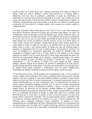 cuando cuentan con la ayuda de la carne. Debemos desconfiar de la carne, no importa lo
buena o apta que parezca. Debemos confiar exclusivamente en el Espíritu Santo y
obedecerle. Con esta clase de confianza y obediencia, la carne será humillada y se
mantendrá en su posición bajo maldición, despojada de su poder. Que el Señor nos dé Su
gracia, para que aumente el desprecio por nosotros mismos, considerándonos indignos de
confianza y comprendiendo que somos inútiles, a fin de que no confiemos en nuestra carne
en absoluto. En esto consiste la verdadera muerte. Sin la muerte, no se puede cumplir la
voluntad de Dios.
“No uséis la libertad como ocasión para la carne” (Gá. 5:13). La carne debe mantenerse
bajo muerte. Recibimos libertad en el Señor, pero no demos lugar alguno a la carne. No
consideremos, inconscientemente, la obra del Espíritu como nuestra. Debemos velar y no
permitir que la carne se encienda nuevamente. No nos debemos dar la gloria ni atribuirnos
la victoria. Pues en tal caso, la carne tendrá oportunidad de obrar de nuevo. Después de
haber ganado una victoria, no debemos sentirnos seguros, ya que si le damos lugar a la
carne, nuestro fracaso será inminente. Aunque haya pasado mucho tiempo desde que la
carne perdió su poder en usted, no crea que ya lo aprendió todo, que tiene fuerza para
pelear contra la carne, y que siempre ganará. Si abriga esta clase de fortaleza propia y
abandona su dependencia total, la carne ya habrá tenido la oportunidad de activarse y de
nuevo lo introducirá en experiencias angustiosas. La actitud de debilidad debe ser
mantenida con diligencia santa. Este es el lugar donde la carne atacará. La más mínima
intención de utilizar el yo da ocasión para que la carne tenga oportunidad de actuar. No
temamos ser avergonzados delante de los hombres. Inmediatamente después de enseñar
acerca de crucificar la carne y de andar en el Espíritu, el apóstol dijo: “No nos hagamos
vanagloriosos” (v. 26). Si sabemos lo inútiles que somos delante de Dios, tampoco
debemos jactarnos delante de los hombres. Si cubrimos la debilidad de la carne ante los
hombres porque queremos recibir gloria, le daremos una oportunidad a la carne para obrar.
El Espíritu Santo puede ayudarnos y fortalecernos, pero no puede reemplazarnos.
Constantemente debemos mantener la actitud de no dar ninguna ocasión a la carne.
“No proveáis para la carne a fin de satisfacer sus concupiscencias” (Ro. 13:14). La obra de
la carne siempre tiene su precursor. Por lo tanto, no debemos dar terreno para ello. Siempre
debemos velar para mantener la carne bajo maldición; debemos examinar si hemos hecho
alguna provisión para ella en nuestros pensamientos. Un pequeño pensamiento acerca de
nuestra bondad puede dar a la carne ocasión para obrar. Los pensamientos son decisivos,
porque aunque únicamente hagamos provisión para la carne en nuestros pensamientos
secretamente, dicho secreto se manifestará en palabras y hechos. La carne no debe tener
ningún terreno. Al conversar con las personas, también debemos ser cuidadosos, pues
cuando las palabras son muchas, la carne hará su obra. Aunque le guste mucho lo que desea
decir, si no depende del Espíritu al hacerlo, no debe decir nada. De lo contrario, hará
provisión para que la carne opere. Lo mismo se aplica a nuestras acciones. La carne tiene
muchos planes, expectativas y métodos. Tiene su propia opinión, fuerza y capacidad. Todo
ello puede ser excelente delante de los hombres, así como a nuestros propios ojos. Sin
embargo, nunca tengamos clemencia; nunca retengamos ni siquiera lo mejor,
transgrediendo así el mandamiento del Señor. Debemos darle muerte sin consideración, aun
a lo que pensamos que es lo mejor, por la simple razón de que pertenece a nosotros mismos
(a nuestra carne). La justicia de la carne debe ser aborrecida con igual intensidad que los

 