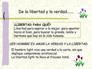 De la libertad y la verdad....... ¿LIBERTAD PARA QUÉ? Libertad para aspirar a lo mejor, para apuntar hacia el bien, para buscar lo grande, noble y hermoso que hay en la vida humana. SER HOMBRE ES AMAR LA VERDAD Y LA LIBERTAD . El hombre light vive una verdad a la carta, sin que  implique compromiso existencial. La libertad ligth te lleva al fracaso total. 