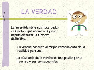 LA VERDAD La incertidumbre nos hace dudar respecto a qué atenernos y nos impide alcanzar la firmeza  definitiva. La verdad conduce al mejor conocimiento de la realidad personal. La búsqueda de la verdad es una pasión por la libertad y sus consecuencias. 