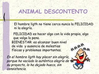 ANIMAL DESCONTENTO El hombre ligth no tiene cerca nunca la FELICIDAD ni la alegría. FELICIDAD es hacer algo con la vida propia, algo que valga la pena. BIENESTAR: es alcanzar buen nivel  de vida  y ausencia de molestias  físicas y problemas importantes. En el hombre ligth hay placer sin alegría, porque ha vaciado la auténtica alegría de  su proyecto, lo ha dejado hueco, sin  consistencia. 