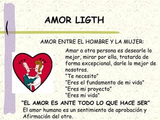 AMOR LIGTH AMOR ENTRE EL HOMBRE Y LA MUJER: Amar a otra persona es desearle lo mejor, mirar por ella, tratarda de forma excepcional, darle lo mejor de nosotros. “ Te necesito” “ Eres el fundamento de mi vida” “ Eres mi proyecto” “ Eres mi vida” “ EL AMOR ES ANTE TODO LO QUE HACE SER” El amor humano es un sentimiento de aprobación y Afirmación del otro. 