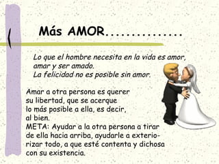 Más AMOR............... Lo que el hombre necesita en la vida es amor, amar y ser amado. La felicidad no es posible sin amor. Amar a otra persona es querer su libertad, que se acerque lo más posible a ella, es decir, al bien. META: Ayudar a la otra persona a tirar de ella hacia arriba, ayudarle a exterio- rizar todo, a que esté contenta y dichosa con su existencia. 