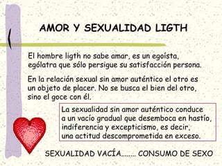 AMOR Y SEXUALIDAD LIGTH El hombre ligth no sabe amar, es un egoísta, ególatra que sólo persigue su satisfacción persona. En la relación sexual sin amor auténtico el otro es un objeto de placer. No se busca el bien del otro, sino el goce con él. La sexualidad sin amor auténtico conduce a un vacío gradual que desemboca en hastío,  indiferencia y excepticismo, es decir, una actitud descomprometida en exceso. SEXUALIDAD VACÍA........ CONSUMO DE SEXO 