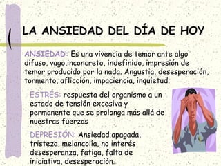 LA ANSIEDAD DEL DÍA DE HOY ANSIEDAD:  Es una vivencia de temor ante algo difuso, vago,inconcreto, indefinido, impresión de temor producido por la nada. Angustia, desesperación, tormento, aflicción, impaciencia, inquietud. ESTRÉS:  respuesta del organismo a un estado de tensión excesiva y permanente que se prolonga más allá de nuestras fuerzas DEPRESIÓN:  Ansiedad apagada, tristeza, melancolía, no interés desesperanza, fatiga, falta de iniciativa, desesperación. 