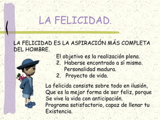 LA FELICIDAD . LA FELICIDAD ES LA ASPIRACIÓN MÁS COMPLETA DEL HOMBRE. El objetivo es la realización plena. Haberse encontrado a sí mismo. Personalidad madura. 2.  Proyecto de vida. La felicida consiste sobre todo en ilusión, Que es la mejor forma de ser feliz, porque  Se vive la vida con anticipación. Programa satisfactorio, capaz de llenar tu Existencia. 