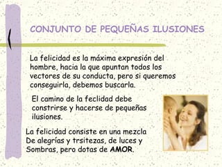 CONJUNTO DE PEQUEÑAS ILUSIONES La felicidad es la máxima expresión del hombre, hacia la que apuntan todos los vectores de su conducta, pero si queremos conseguirla, debemos buscarla. El camino de la feclidad debe constrirse y hacerse de pequeñas ilusiones. La felicidad consiste en una mezcla De alegrías y trsitezas, de luces y Sombras, pero dotas de  AMOR . 