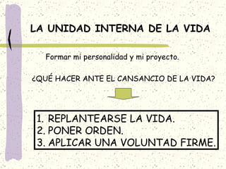 LA UNIDAD INTERNA DE LA VIDA Formar mi personalidad y mi proyecto. ¿QUÉ HACER ANTE EL CANSANCIO DE LA VIDA? REPLANTEARSE LA VIDA. PONER ORDEN. APLICAR UNA VOLUNTAD FIRME. 