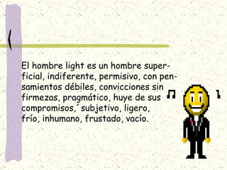 El hombre light es un hombre super- ficial, indiferente, permisivo, con pen- samientos débiles, convicciones sin firmezas, pragmático, huye de sus  compromisos,´subjetivo, ligero, frío, inhumano, frustado, vacío. 