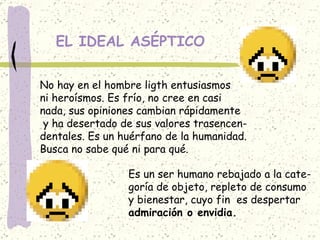 EL IDEAL ASÉPTICO No hay en el hombre ligth entusiasmos ni heroísmos. Es frío, no cree en casi nada, sus opiniones cambian rápidamente y ha desertado de sus valores trasencen- dentales. Es un huérfano de la humanidad. Busca no sabe qué ni para qué.  Es un ser humano rebajado a la cate- goría de objeto, repleto de consumo  y bienestar, cuyo fin  es despertar  admiración o envidia. 